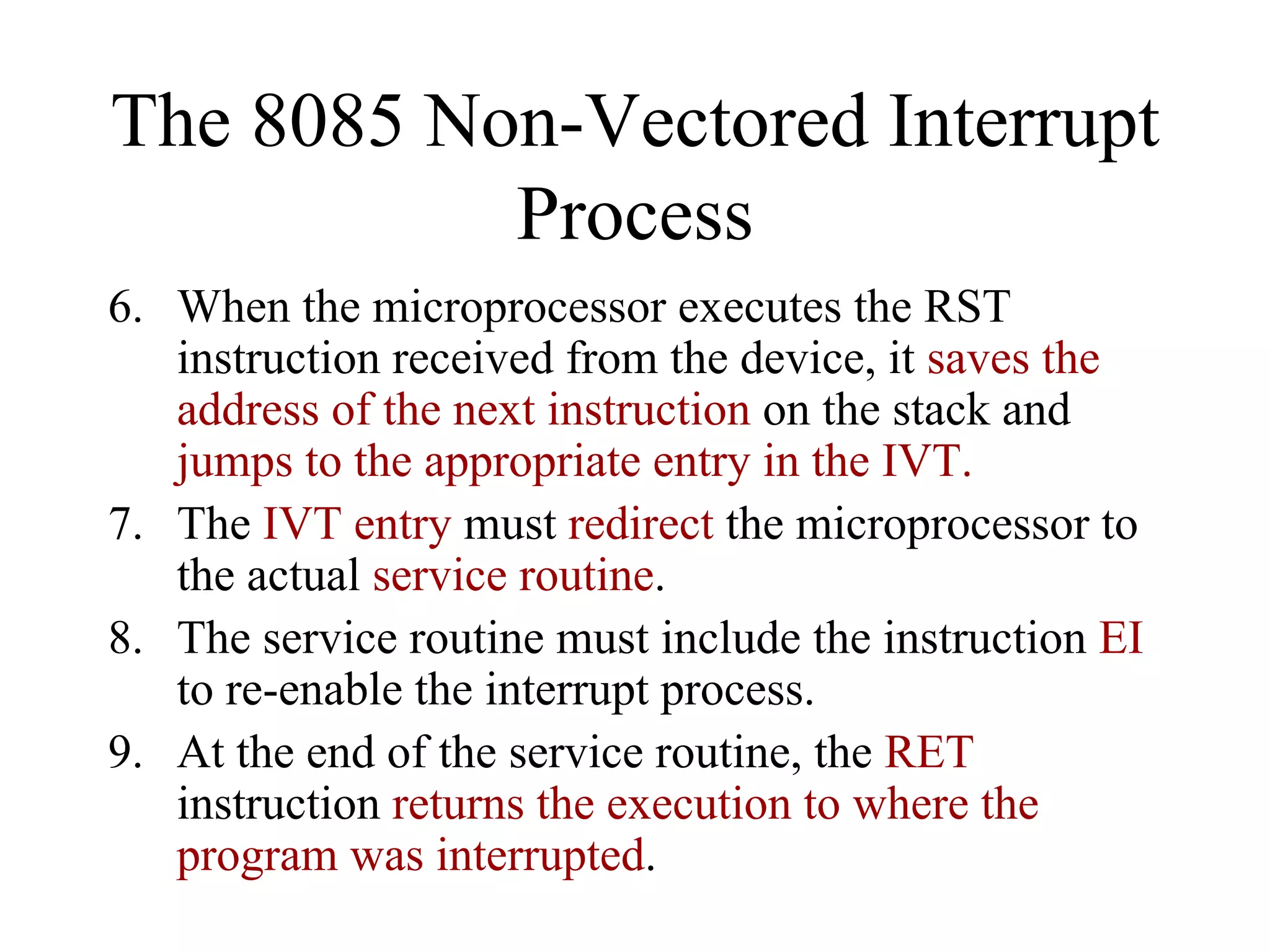 The 8085 Non-Vectored Interrupt
Process
6. When the microprocessor executes the RST
instruction received from the device, it saves the
address of the next instruction on the stack and
jumps to the appropriate entry in the IVT.
7. The IVT entry must redirect the microprocessor to
the actual service routine.
8. The service routine must include the instruction EI
to re-enable the interrupt process.
9. At the end of the service routine, the RET
instruction returns the execution to where the
program was interrupted.

 