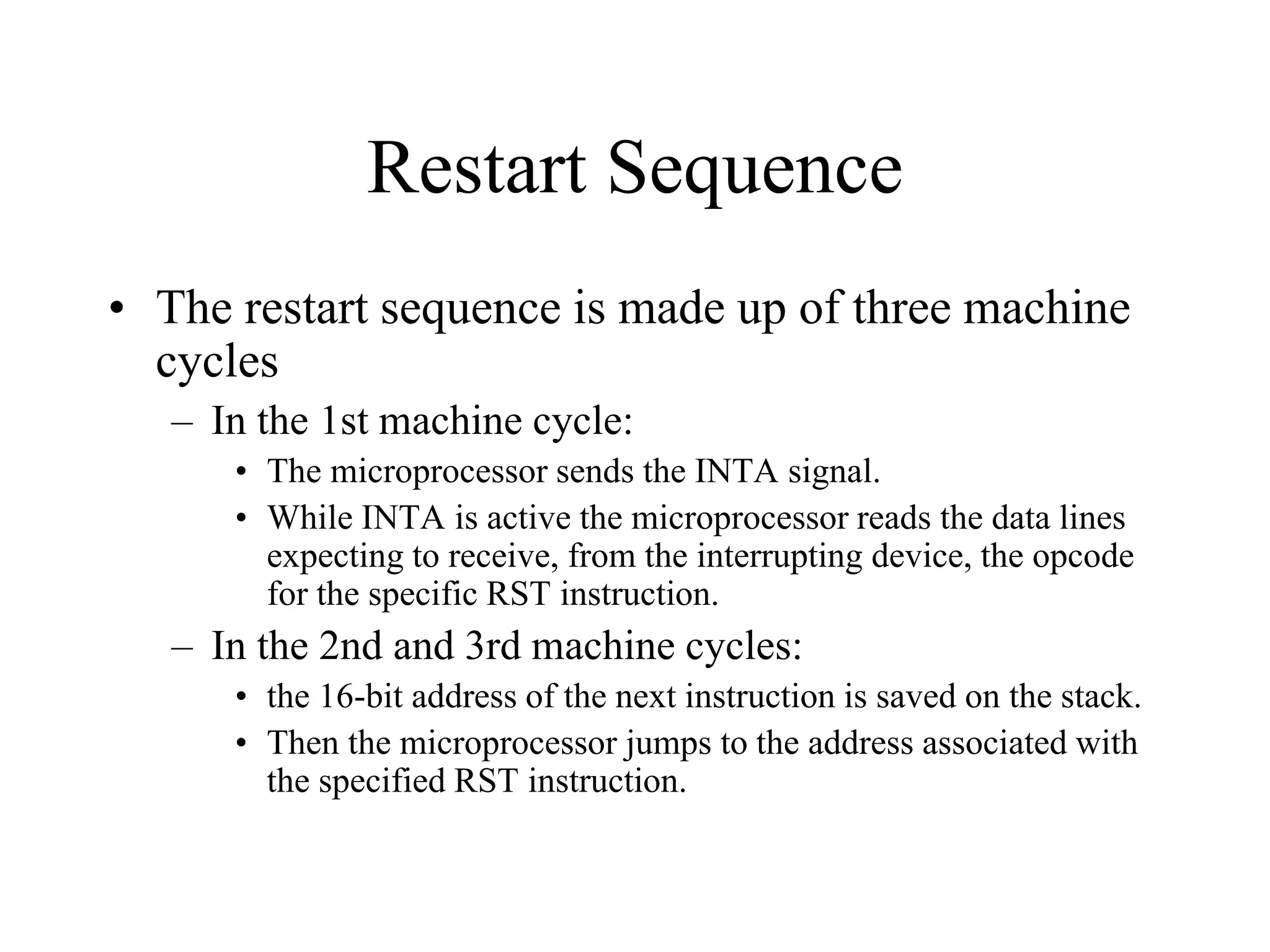 Restart Sequence
• The restart sequence is made up of three machine
cycles
– In the 1st machine cycle:
• The microprocessor sends the INTA signal.
• While INTA is active the microprocessor reads the data lines
expecting to receive, from the interrupting device, the opcode
for the specific RST instruction.

– In the 2nd and 3rd machine cycles:
• the 16-bit address of the next instruction is saved on the stack.
• Then the microprocessor jumps to the address associated with
the specified RST instruction.

 