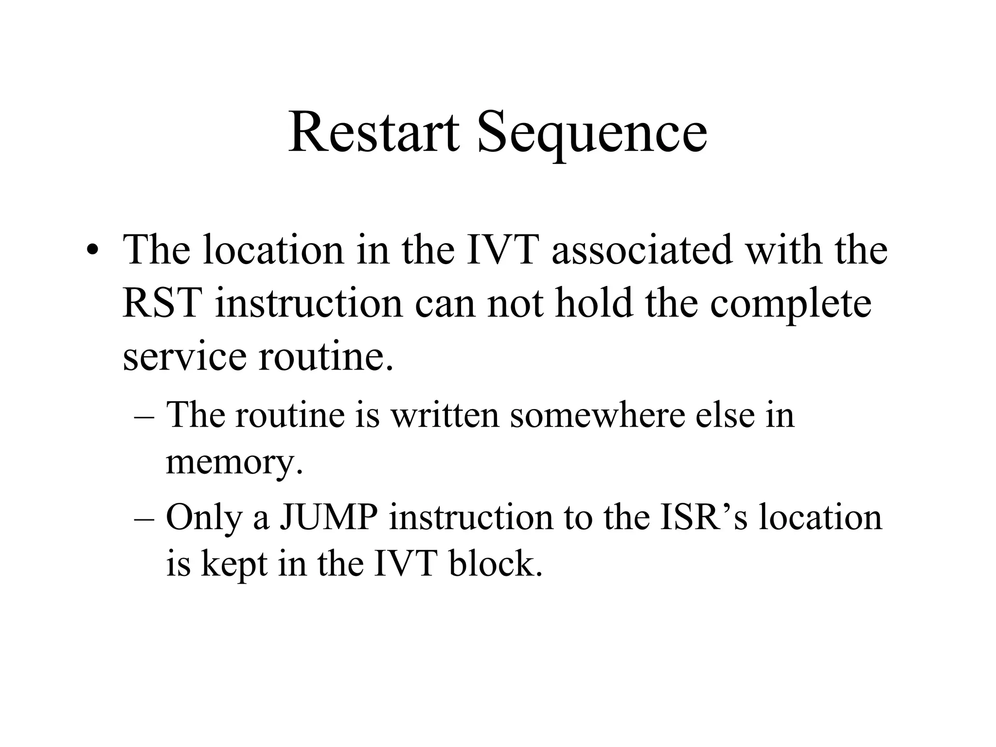 Restart Sequence
• The location in the IVT associated with the
RST instruction can not hold the complete
service routine.
– The routine is written somewhere else in
memory.
– Only a JUMP instruction to the ISR’s location
is kept in the IVT block.

 