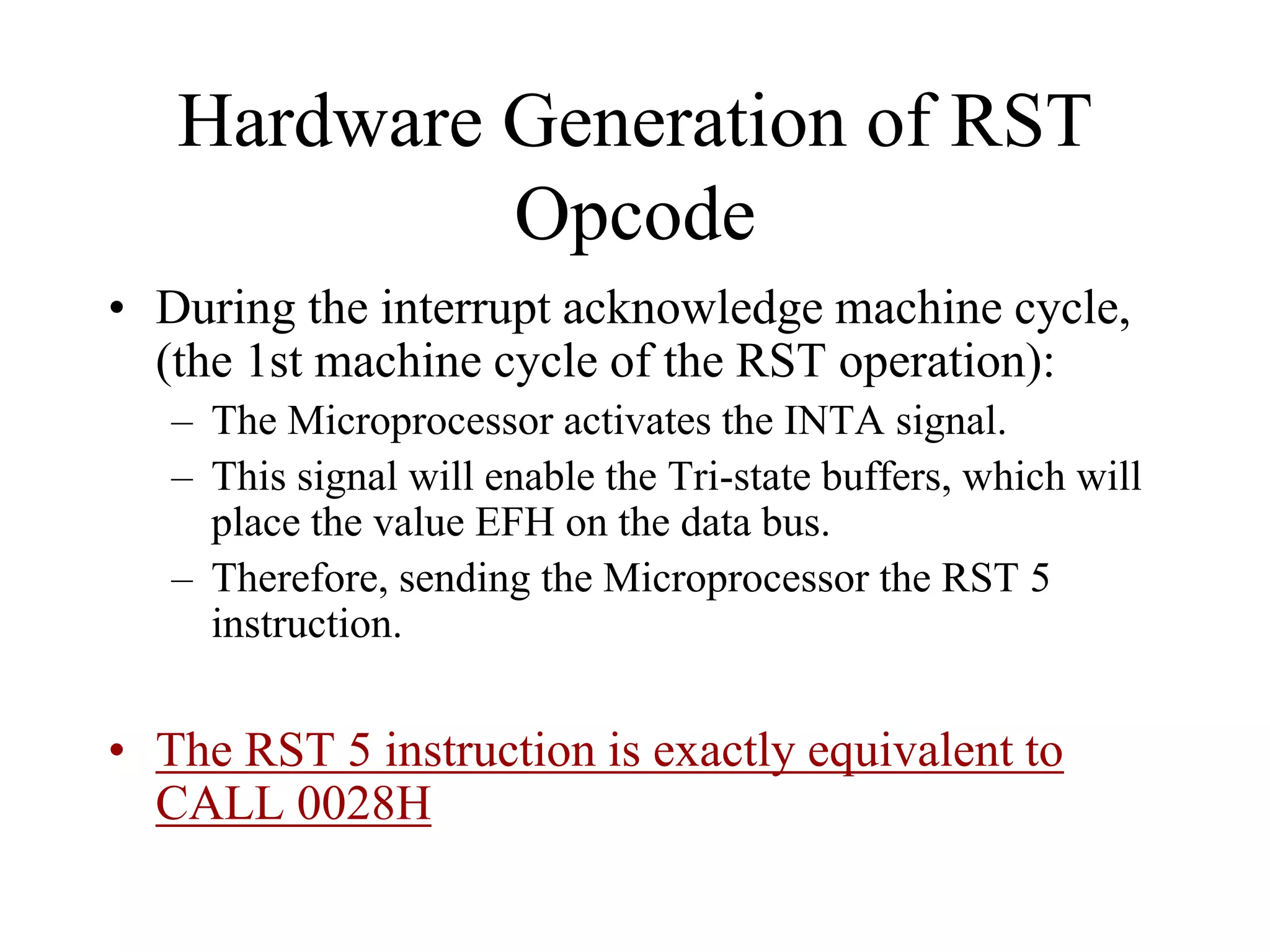 Hardware Generation of RST
Opcode
• During the interrupt acknowledge machine cycle,
(the 1st machine cycle of the RST operation):
– The Microprocessor activates the INTA signal.
– This signal will enable the Tri-state buffers, which will
place the value EFH on the data bus.
– Therefore, sending the Microprocessor the RST 5
instruction.

• The RST 5 instruction is exactly equivalent to
CALL 0028H

 