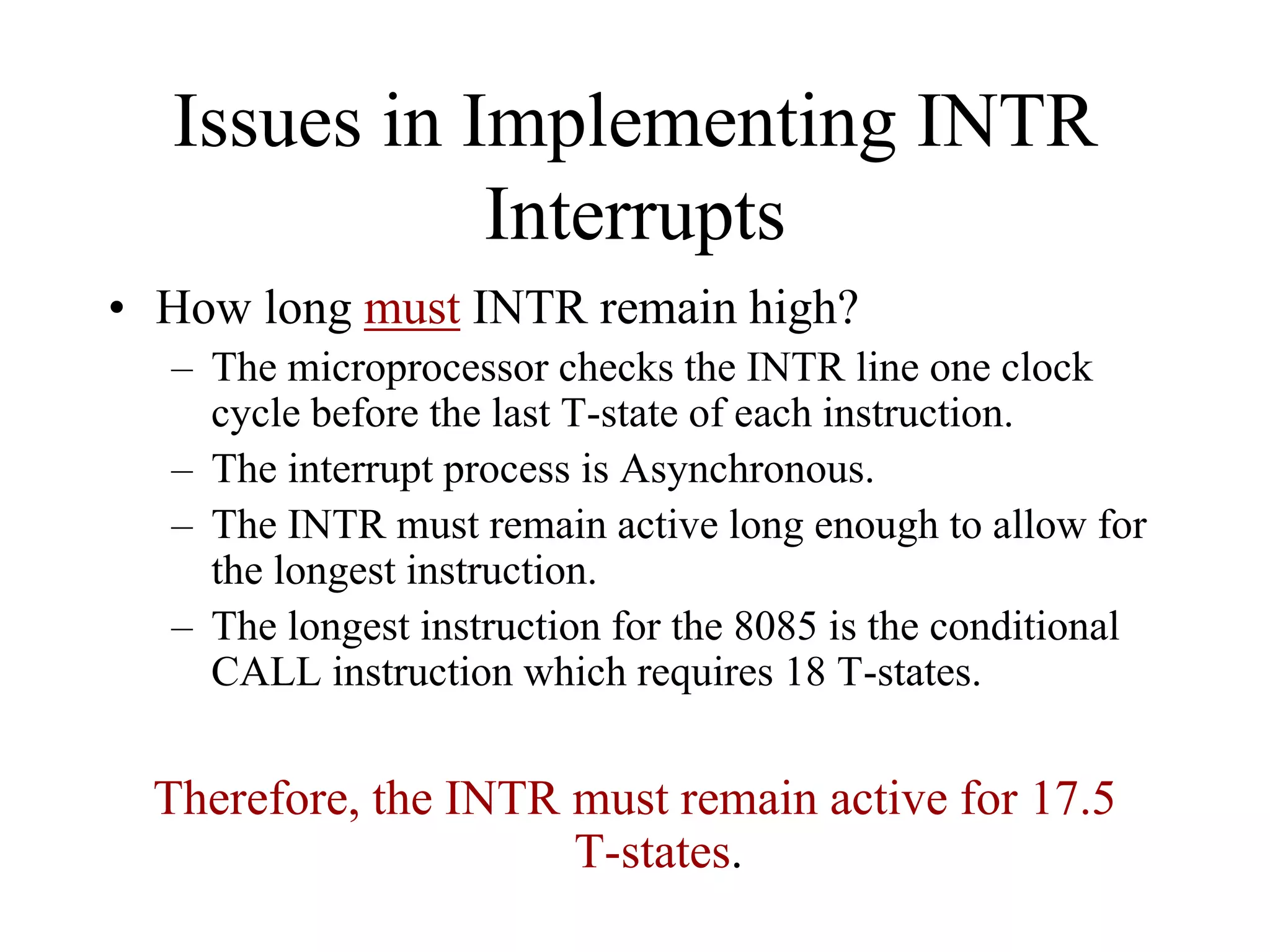 Issues in Implementing INTR
Interrupts
• How long must INTR remain high?
– The microprocessor checks the INTR line one clock
cycle before the last T-state of each instruction.
– The interrupt process is Asynchronous.
– The INTR must remain active long enough to allow for
the longest instruction.
– The longest instruction for the 8085 is the conditional
CALL instruction which requires 18 T-states.

Therefore, the INTR must remain active for 17.5
T-states.

 