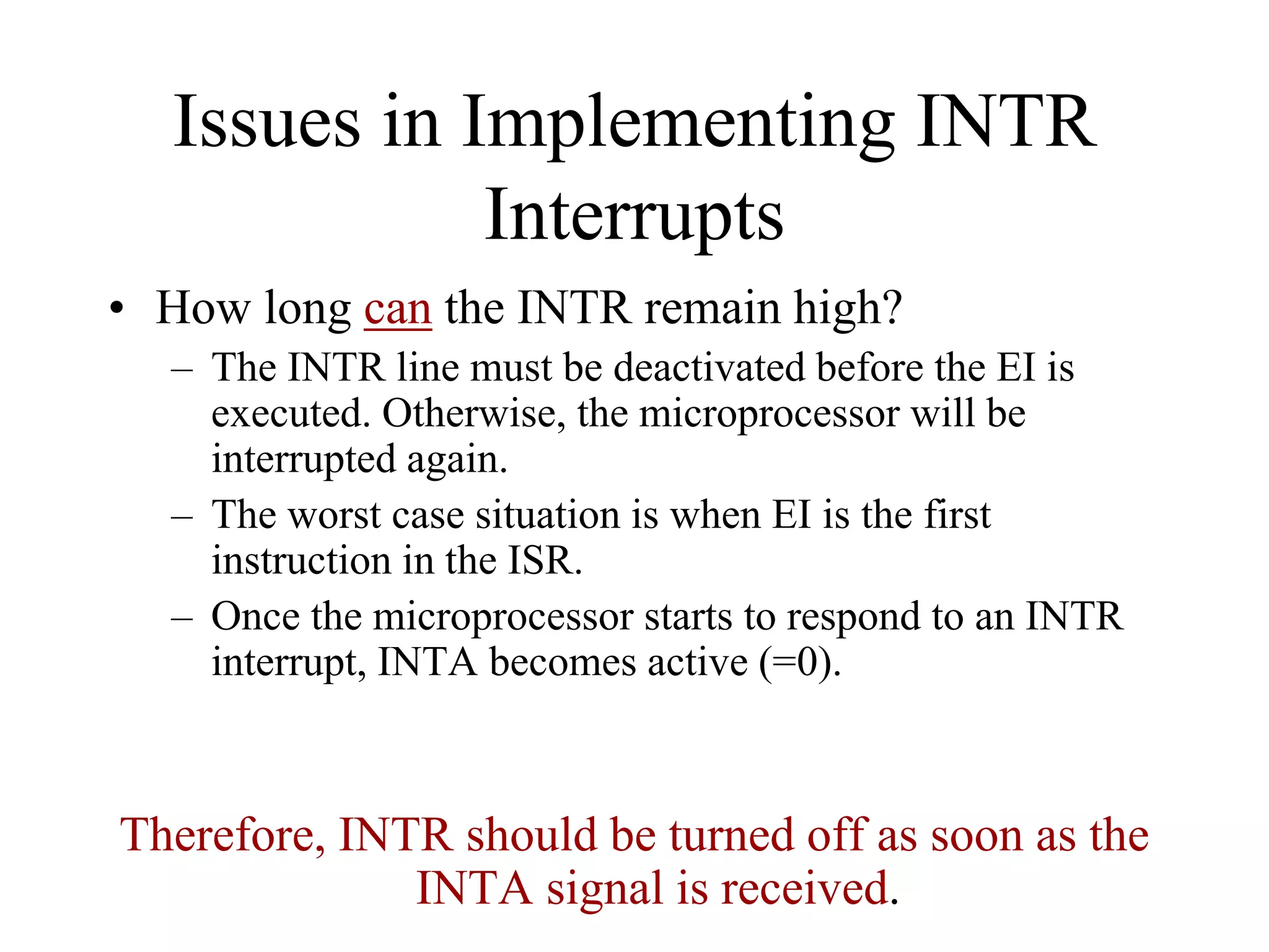 Issues in Implementing INTR
Interrupts
• How long can the INTR remain high?
– The INTR line must be deactivated before the EI is
executed. Otherwise, the microprocessor will be
interrupted again.
– The worst case situation is when EI is the first
instruction in the ISR.
– Once the microprocessor starts to respond to an INTR
interrupt, INTA becomes active (=0).

Therefore, INTR should be turned off as soon as the
INTA signal is received.

 