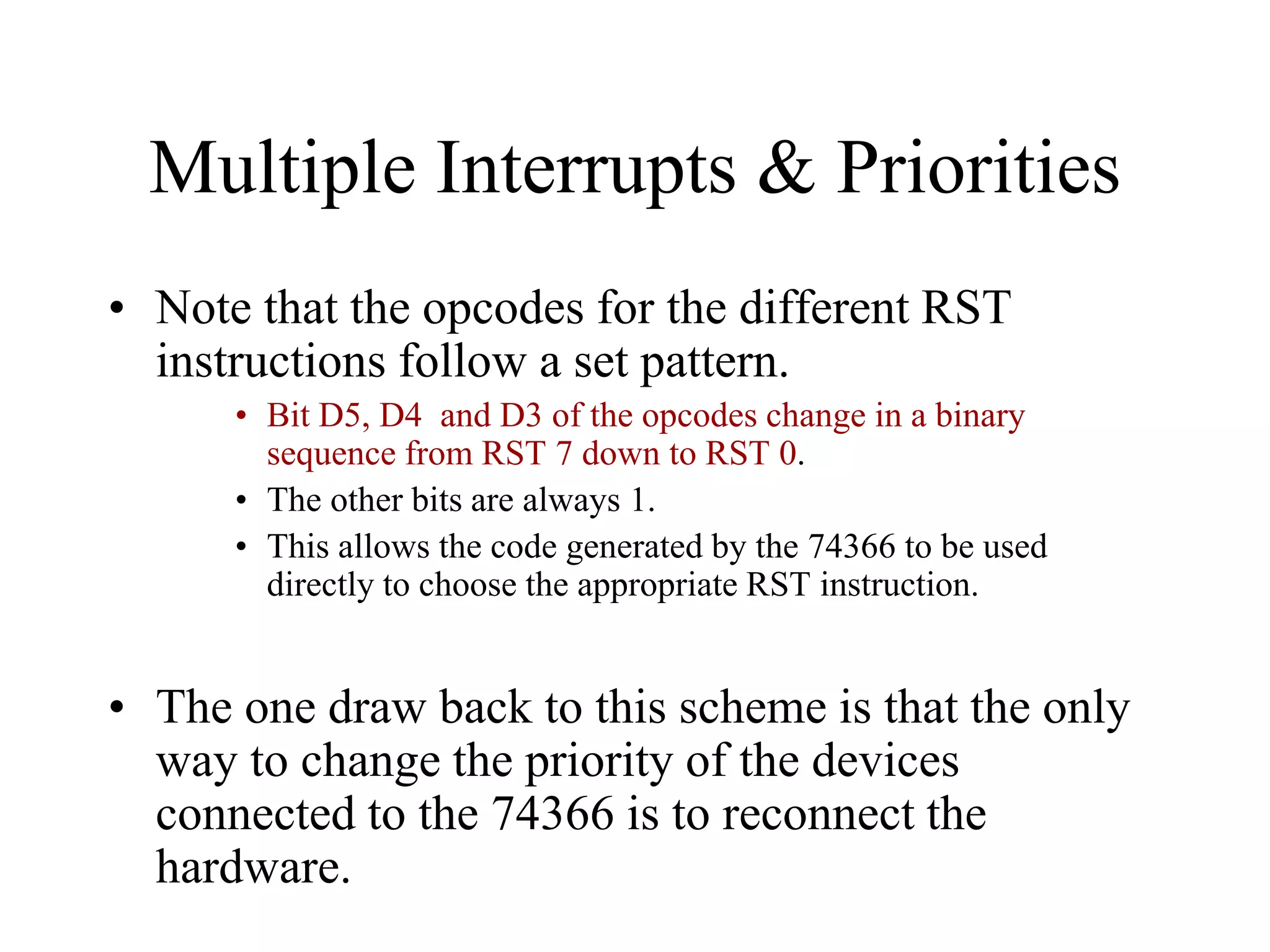 Multiple Interrupts & Priorities
• Note that the opcodes for the different RST
instructions follow a set pattern.
• Bit D5, D4 and D3 of the opcodes change in a binary
sequence from RST 7 down to RST 0.
• The other bits are always 1.
• This allows the code generated by the 74366 to be used
directly to choose the appropriate RST instruction.

• The one draw back to this scheme is that the only
way to change the priority of the devices
connected to the 74366 is to reconnect the
hardware.

 