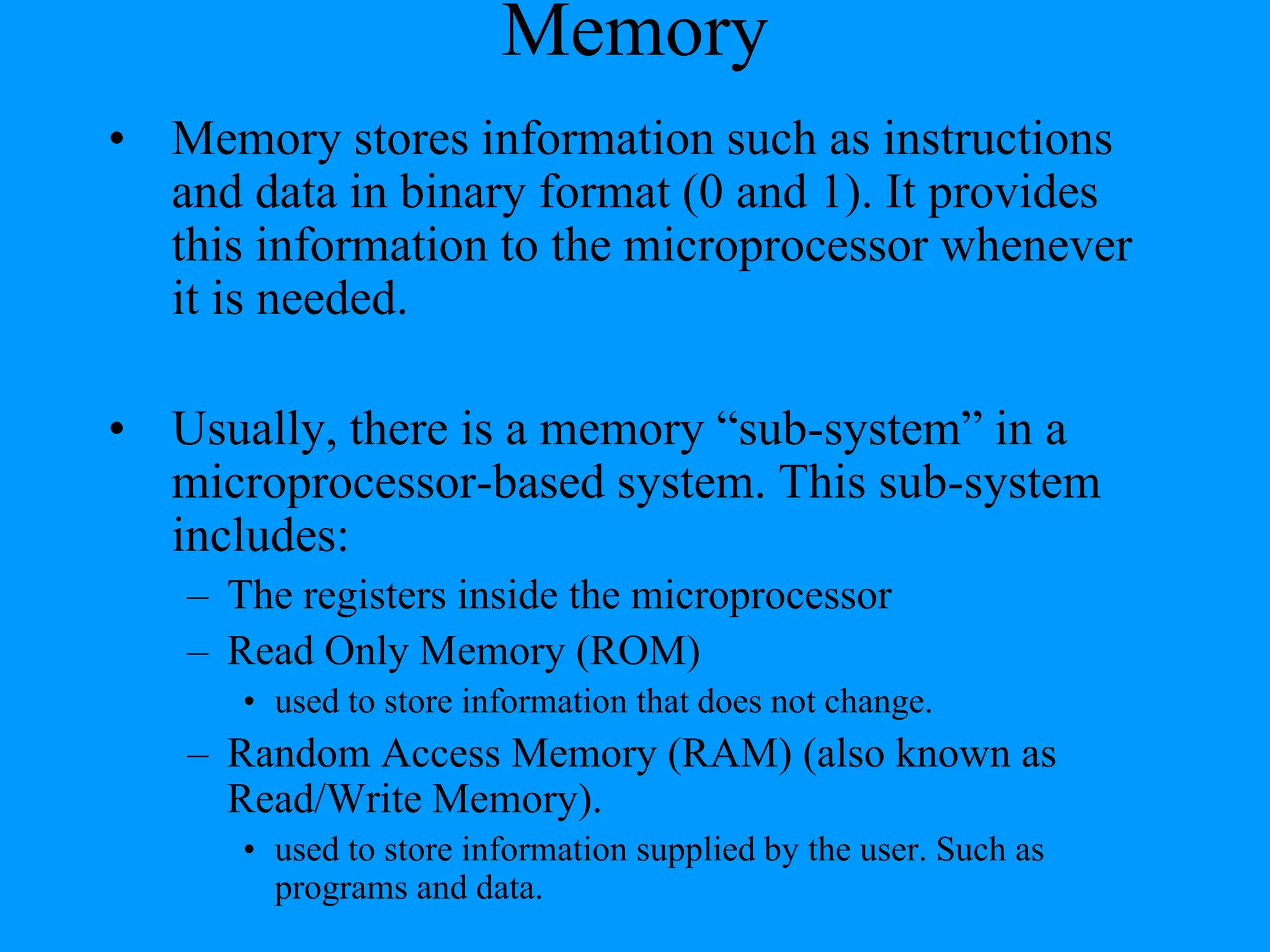 Memory
• Memory stores information such as instructions
and data in binary format (0 and 1). It provides
this information to the microprocessor whenever
it is needed.
• Usually, there is a memory “sub-system” in a
microprocessor-based system. This sub-system
includes:
– The registers inside the microprocessor
– Read Only Memory (ROM)
• used to store information that does not change.

– Random Access Memory (RAM) (also known as
Read/Write Memory).
• used to store information supplied by the user. Such as
programs and data.

 