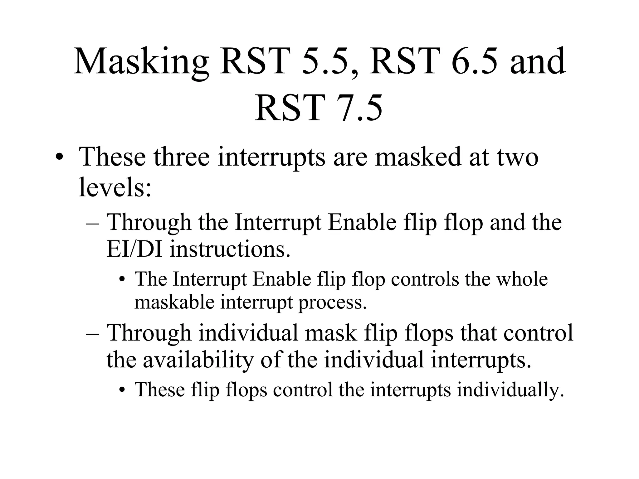 Masking RST 5.5, RST 6.5 and
RST 7.5
• These three interrupts are masked at two
levels:
– Through the Interrupt Enable flip flop and the
EI/DI instructions.
• The Interrupt Enable flip flop controls the whole
maskable interrupt process.

– Through individual mask flip flops that control
the availability of the individual interrupts.
• These flip flops control the interrupts individually.

 