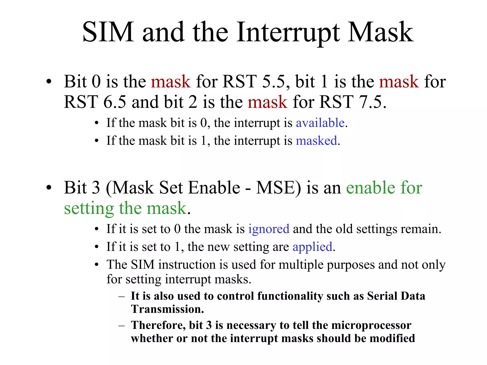 SIM and the Interrupt Mask
• Bit 0 is the mask for RST 5.5, bit 1 is the mask for
RST 6.5 and bit 2 is the mask for RST 7.5.
• If the mask bit is 0, the interrupt is available.
• If the mask bit is 1, the interrupt is masked.

• Bit 3 (Mask Set Enable - MSE) is an enable for
setting the mask.
• If it is set to 0 the mask is ignored and the old settings remain.
• If it is set to 1, the new setting are applied.
• The SIM instruction is used for multiple purposes and not only
for setting interrupt masks.
– It is also used to control functionality such as Serial Data
Transmission.
– Therefore, bit 3 is necessary to tell the microprocessor
whether or not the interrupt masks should be modified

 