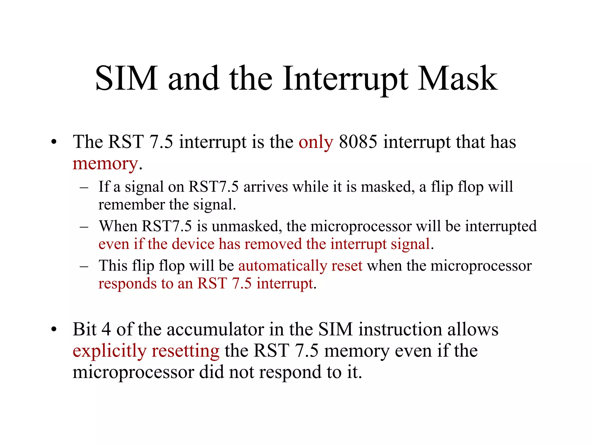 SIM and the Interrupt Mask
• The RST 7.5 interrupt is the only 8085 interrupt that has
memory.
– If a signal on RST7.5 arrives while it is masked, a flip flop will
remember the signal.
– When RST7.5 is unmasked, the microprocessor will be interrupted
even if the device has removed the interrupt signal.
– This flip flop will be automatically reset when the microprocessor
responds to an RST 7.5 interrupt.

• Bit 4 of the accumulator in the SIM instruction allows
explicitly resetting the RST 7.5 memory even if the
microprocessor did not respond to it.

 