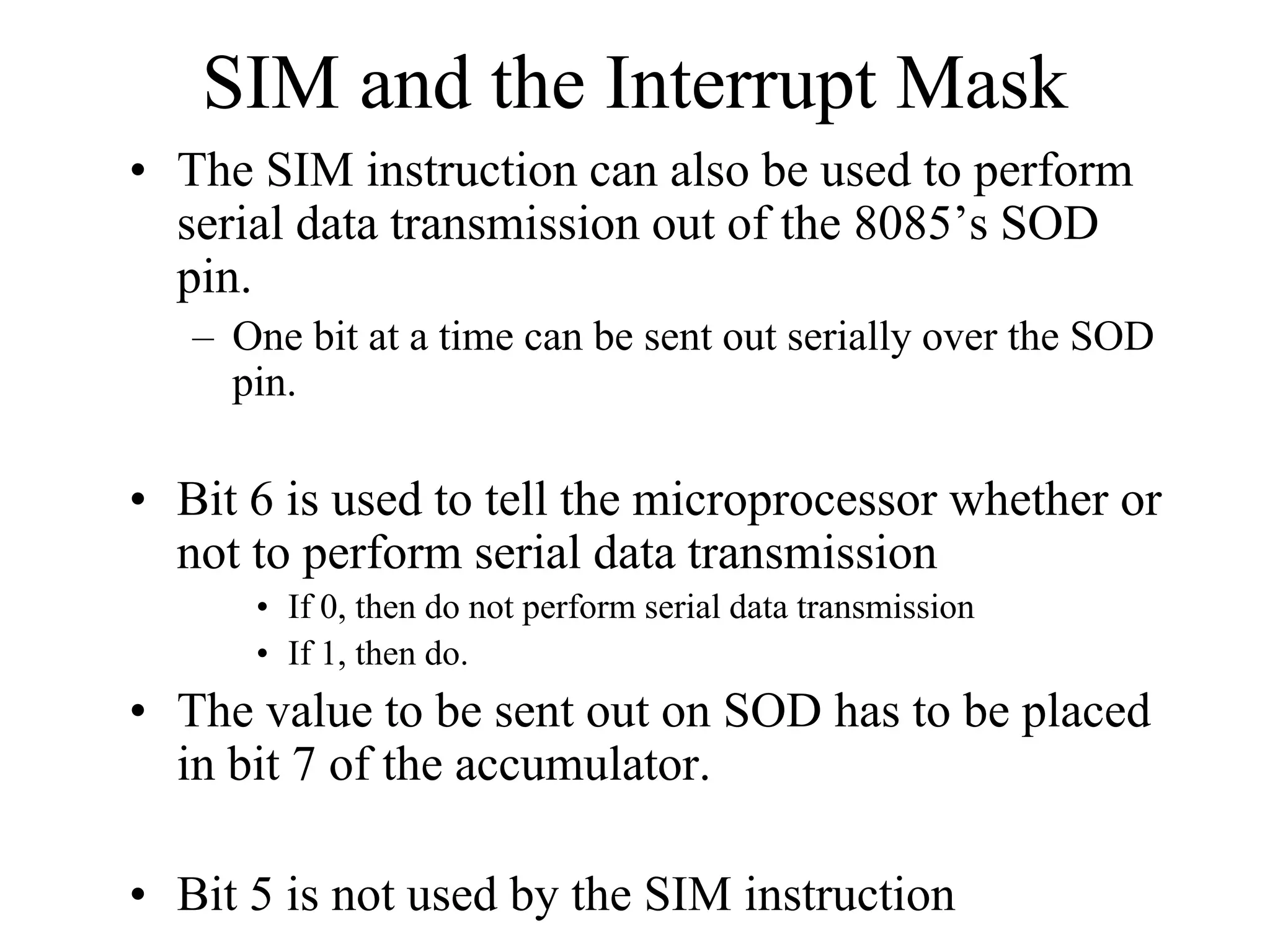 SIM and the Interrupt Mask
• The SIM instruction can also be used to perform
serial data transmission out of the 8085’s SOD
pin.
– One bit at a time can be sent out serially over the SOD
pin.

• Bit 6 is used to tell the microprocessor whether or
not to perform serial data transmission
• If 0, then do not perform serial data transmission
• If 1, then do.

• The value to be sent out on SOD has to be placed
in bit 7 of the accumulator.
• Bit 5 is not used by the SIM instruction

 
