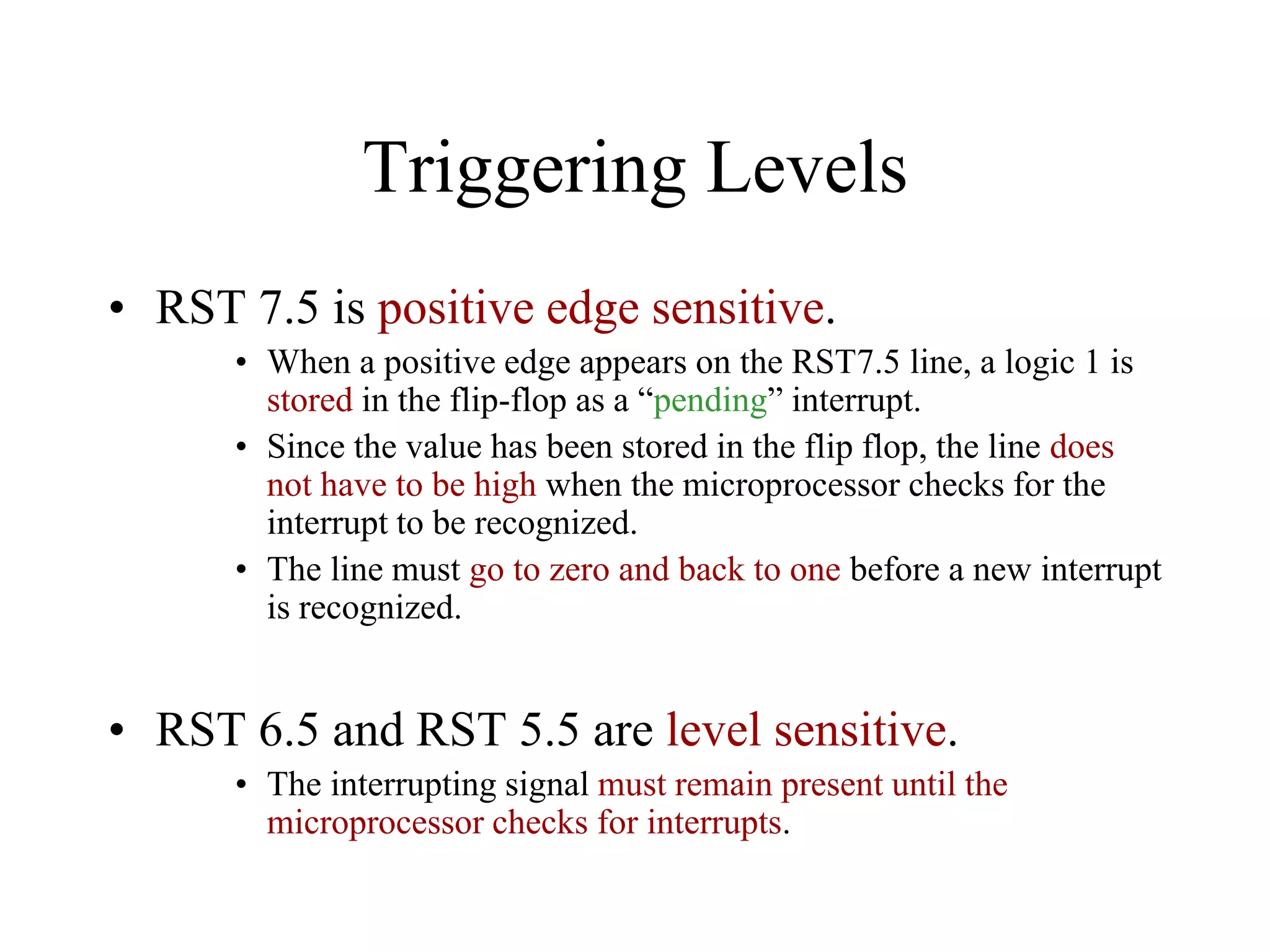 Triggering Levels
• RST 7.5 is positive edge sensitive.
• When a positive edge appears on the RST7.5 line, a logic 1 is
stored in the flip-flop as a “pending” interrupt.
• Since the value has been stored in the flip flop, the line does
not have to be high when the microprocessor checks for the
interrupt to be recognized.
• The line must go to zero and back to one before a new interrupt
is recognized.

• RST 6.5 and RST 5.5 are level sensitive.
• The interrupting signal must remain present until the
microprocessor checks for interrupts.

 