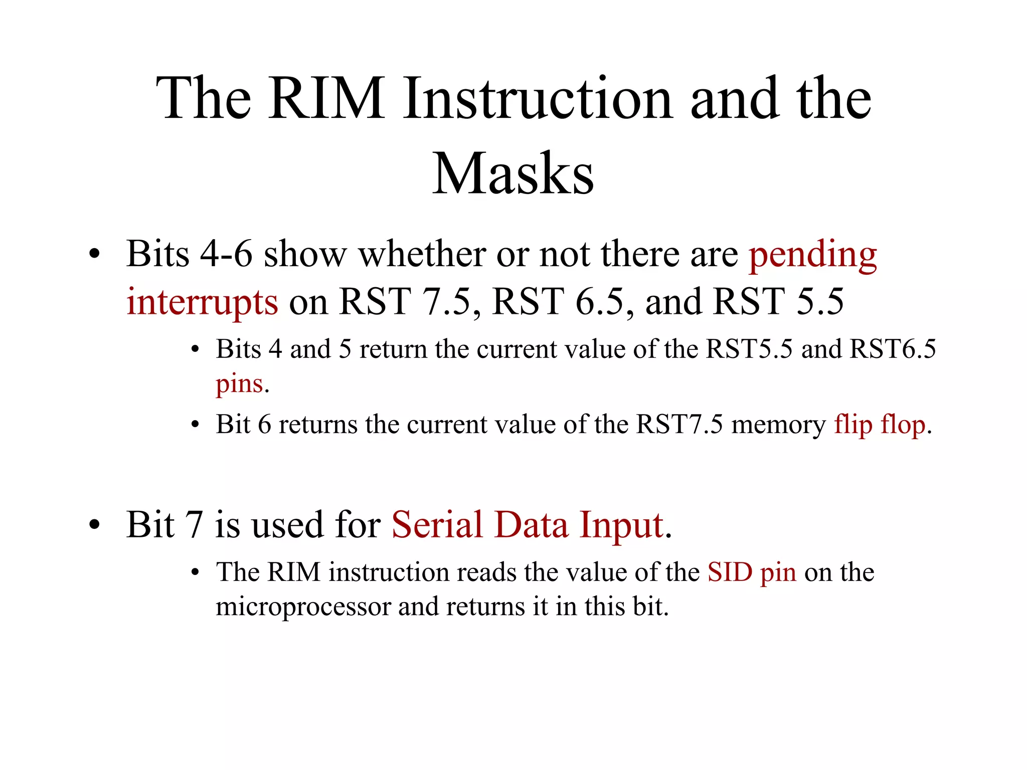 The RIM Instruction and the
Masks
• Bits 4-6 show whether or not there are pending
interrupts on RST 7.5, RST 6.5, and RST 5.5
• Bits 4 and 5 return the current value of the RST5.5 and RST6.5
pins.
• Bit 6 returns the current value of the RST7.5 memory flip flop.

• Bit 7 is used for Serial Data Input.
• The RIM instruction reads the value of the SID pin on the
microprocessor and returns it in this bit.

 