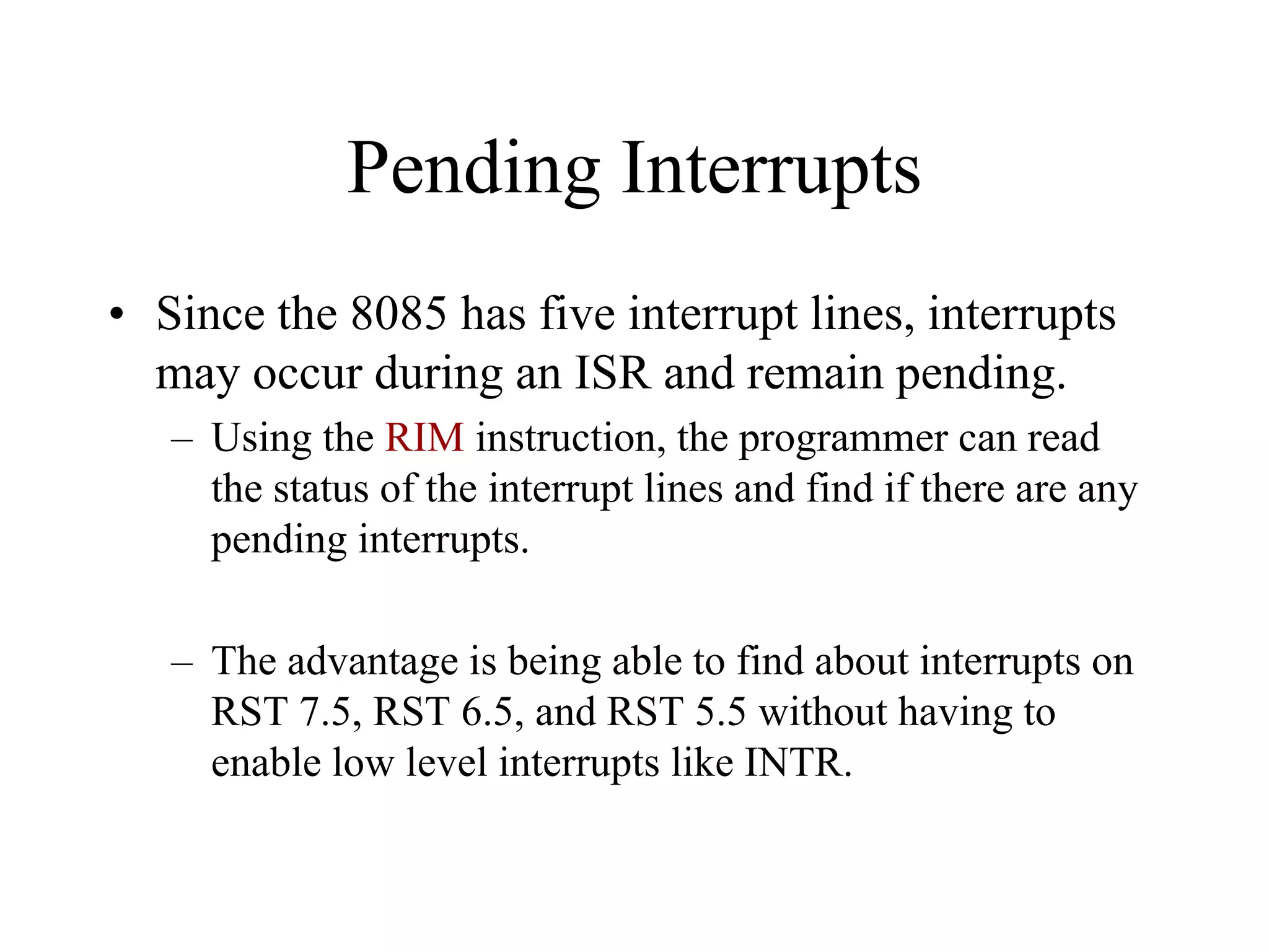 Pending Interrupts
• Since the 8085 has five interrupt lines, interrupts
may occur during an ISR and remain pending.
– Using the RIM instruction, the programmer can read
the status of the interrupt lines and find if there are any
pending interrupts.
– The advantage is being able to find about interrupts on
RST 7.5, RST 6.5, and RST 5.5 without having to
enable low level interrupts like INTR.

 
