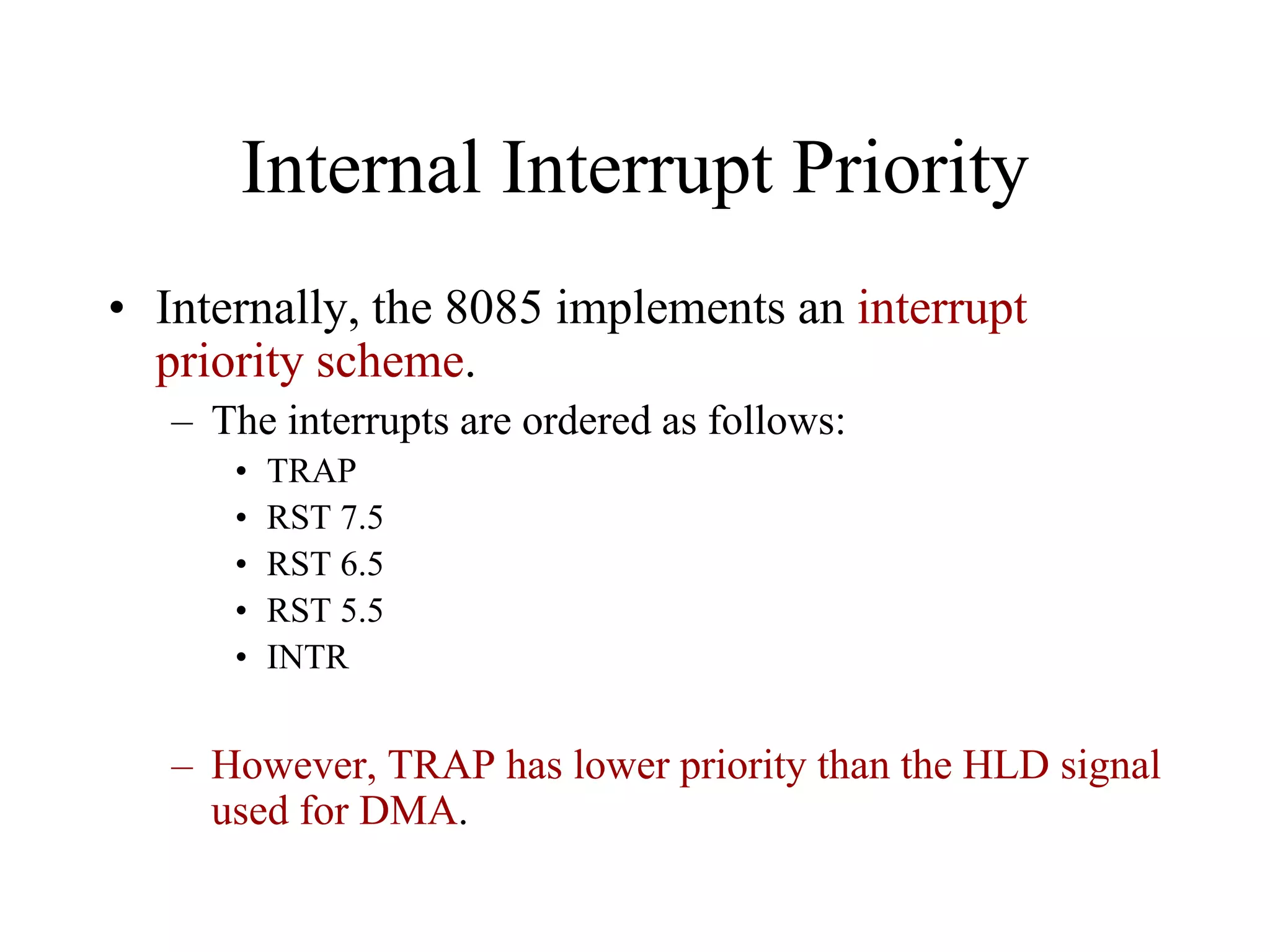 Internal Interrupt Priority
• Internally, the 8085 implements an interrupt
priority scheme.
– The interrupts are ordered as follows:
•
•
•
•
•

TRAP
RST 7.5
RST 6.5
RST 5.5
INTR

– However, TRAP has lower priority than the HLD signal
used for DMA.

 