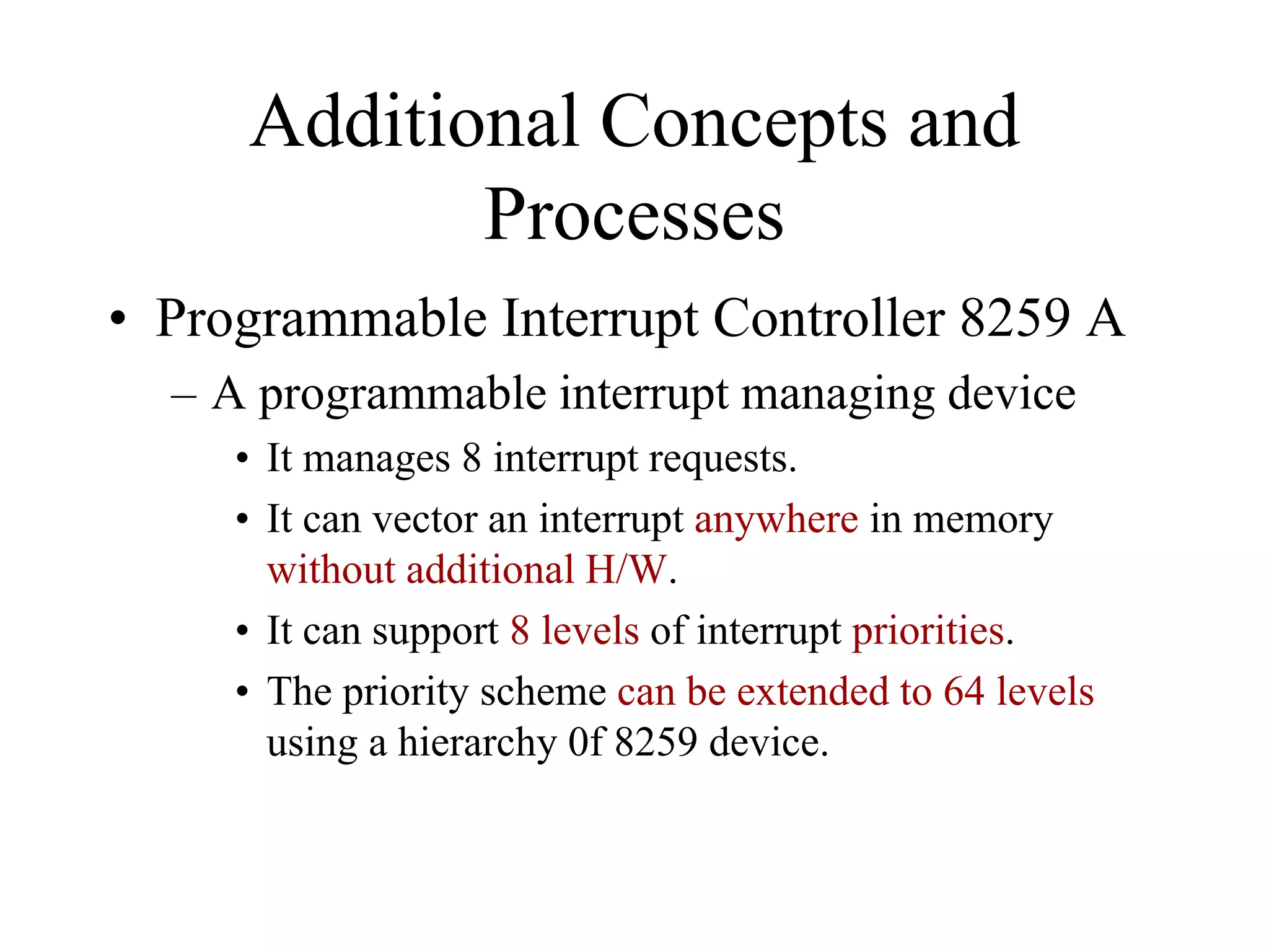 Additional Concepts and
Processes
• Programmable Interrupt Controller 8259 A
– A programmable interrupt managing device
• It manages 8 interrupt requests.
• It can vector an interrupt anywhere in memory
without additional H/W.
• It can support 8 levels of interrupt priorities.
• The priority scheme can be extended to 64 levels
using a hierarchy 0f 8259 device.

 