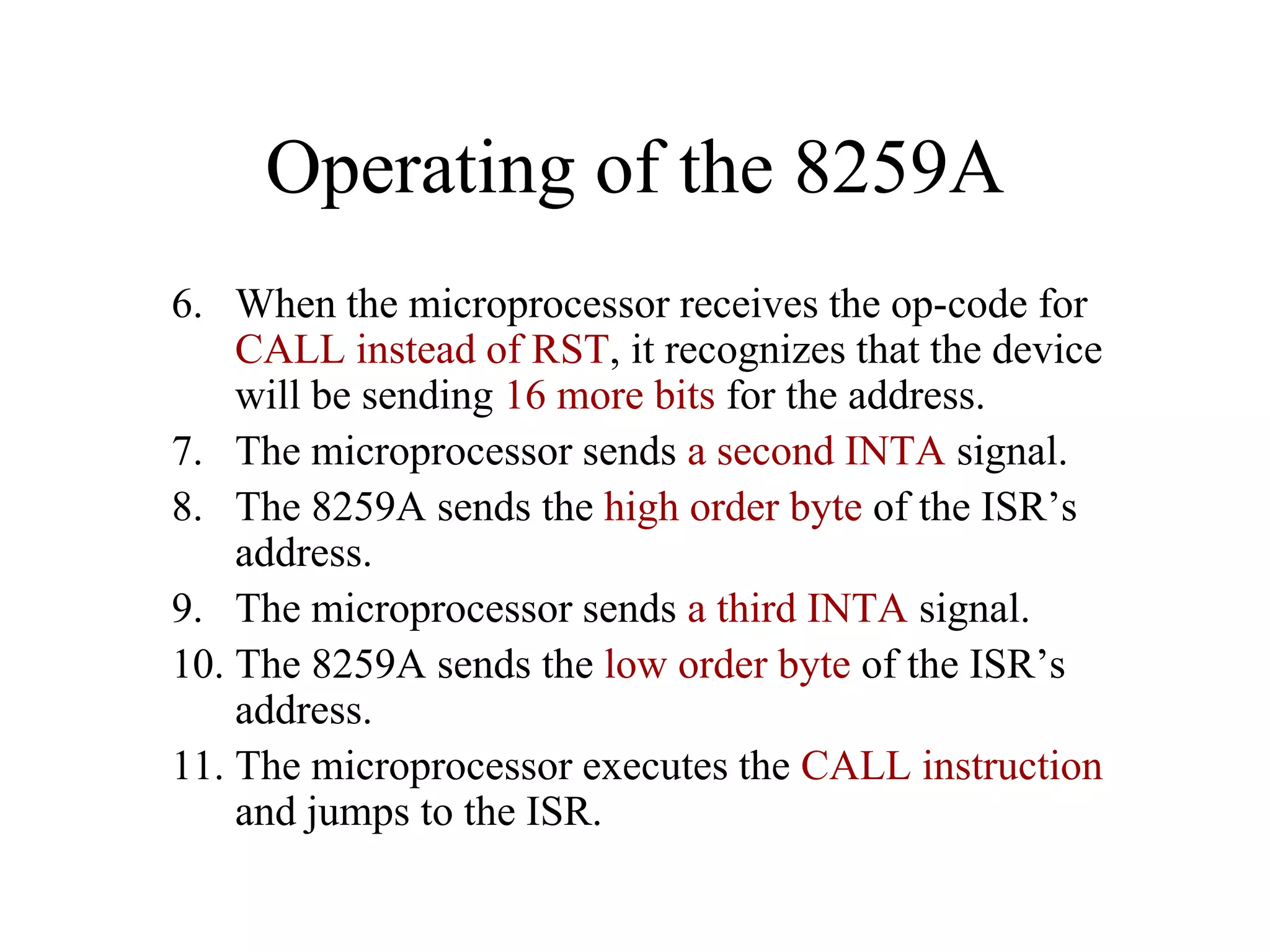 Operating of the 8259A
6. When the microprocessor receives the op-code for
CALL instead of RST, it recognizes that the device
will be sending 16 more bits for the address.
7. The microprocessor sends a second INTA signal.
8. The 8259A sends the high order byte of the ISR’s
address.
9. The microprocessor sends a third INTA signal.
10. The 8259A sends the low order byte of the ISR’s
address.
11. The microprocessor executes the CALL instruction
and jumps to the ISR.

 