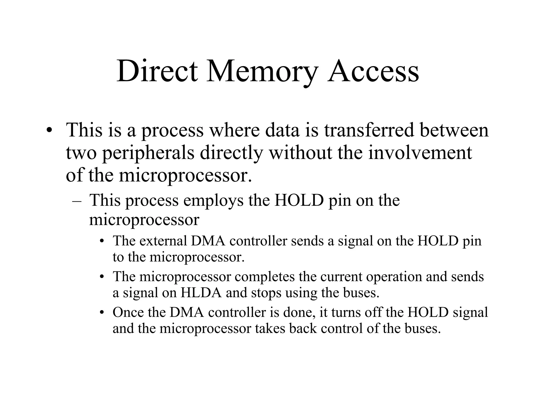 Direct Memory Access
• This is a process where data is transferred between
two peripherals directly without the involvement
of the microprocessor.
– This process employs the HOLD pin on the
microprocessor
• The external DMA controller sends a signal on the HOLD pin
to the microprocessor.
• The microprocessor completes the current operation and sends
a signal on HLDA and stops using the buses.
• Once the DMA controller is done, it turns off the HOLD signal
and the microprocessor takes back control of the buses.

 