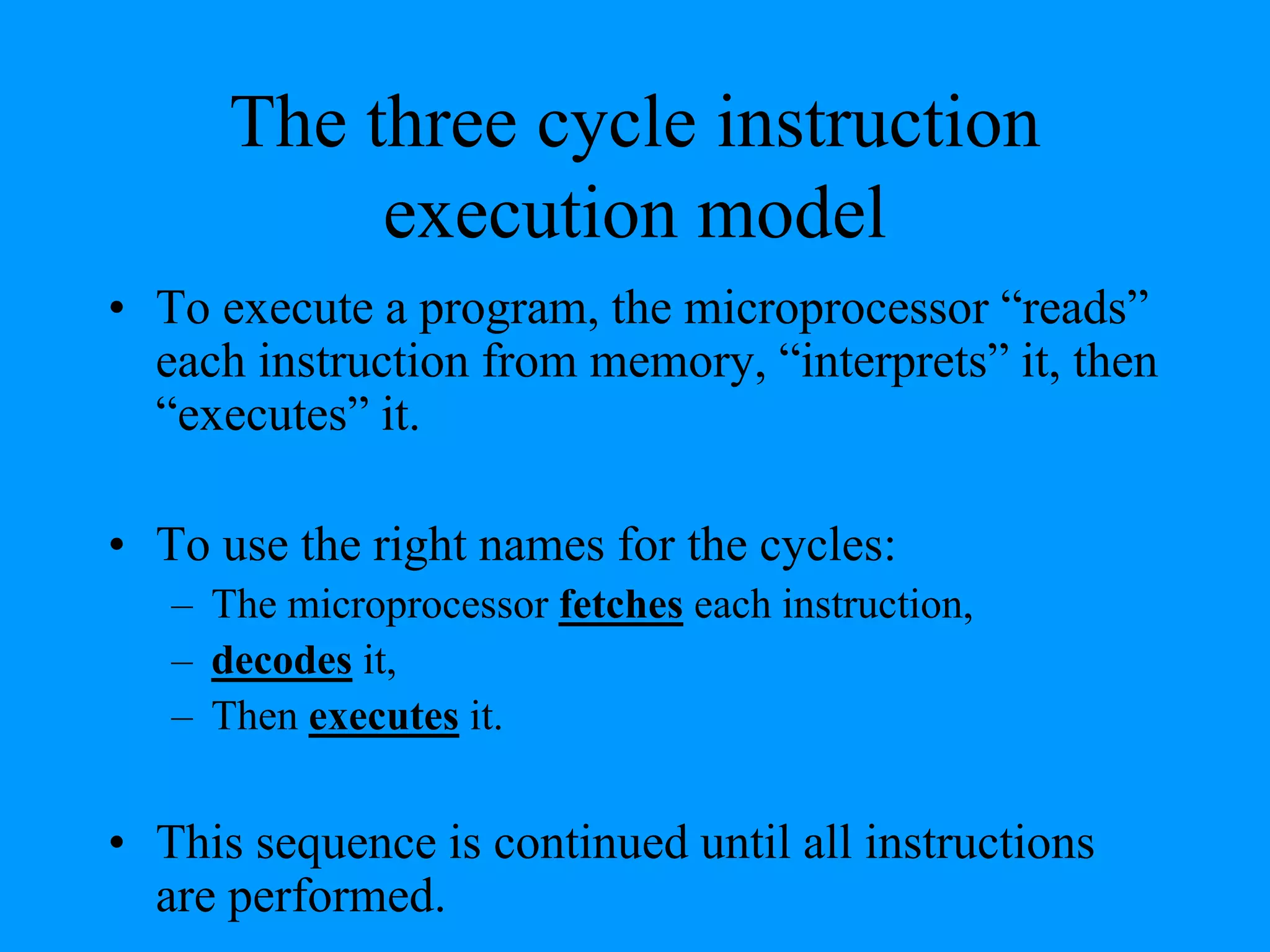 The three cycle instruction
execution model
• To execute a program, the microprocessor “reads”
each instruction from memory, “interprets” it, then
“executes” it.
• To use the right names for the cycles:
– The microprocessor fetches each instruction,
– decodes it,
– Then executes it.

• This sequence is continued until all instructions
are performed.

 