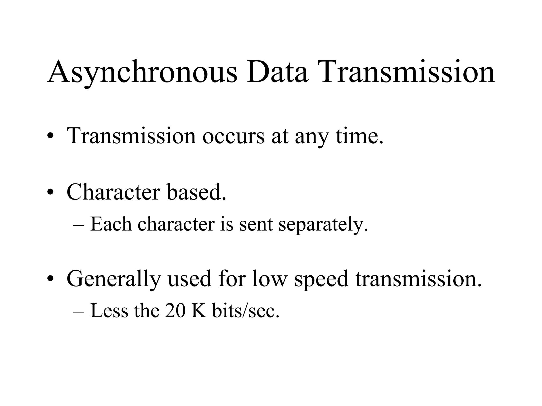 Asynchronous Data Transmission
• Transmission occurs at any time.
• Character based.
– Each character is sent separately.

• Generally used for low speed transmission.
– Less the 20 K bits/sec.

 