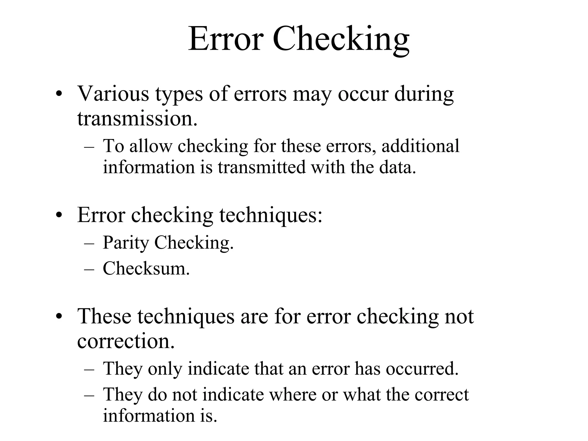 Error Checking
• Various types of errors may occur during
transmission.
– To allow checking for these errors, additional
information is transmitted with the data.

• Error checking techniques:
– Parity Checking.
– Checksum.

• These techniques are for error checking not
correction.
– They only indicate that an error has occurred.
– They do not indicate where or what the correct
information is.

 