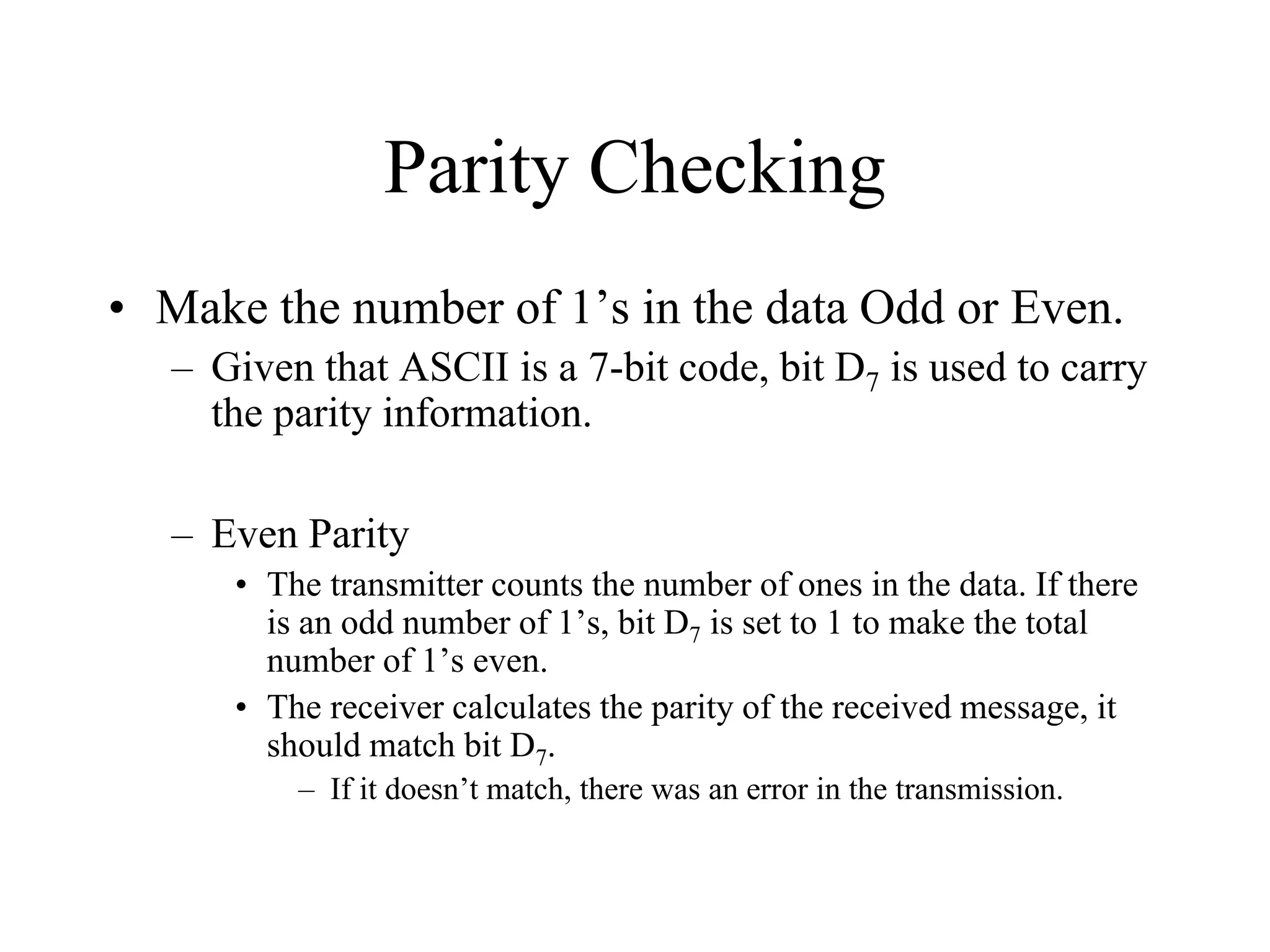 Parity Checking
• Make the number of 1’s in the data Odd or Even.
– Given that ASCII is a 7-bit code, bit D7 is used to carry
the parity information.
– Even Parity
• The transmitter counts the number of ones in the data. If there
is an odd number of 1’s, bit D7 is set to 1 to make the total
number of 1’s even.
• The receiver calculates the parity of the received message, it
should match bit D7.
– If it doesn’t match, there was an error in the transmission.

 