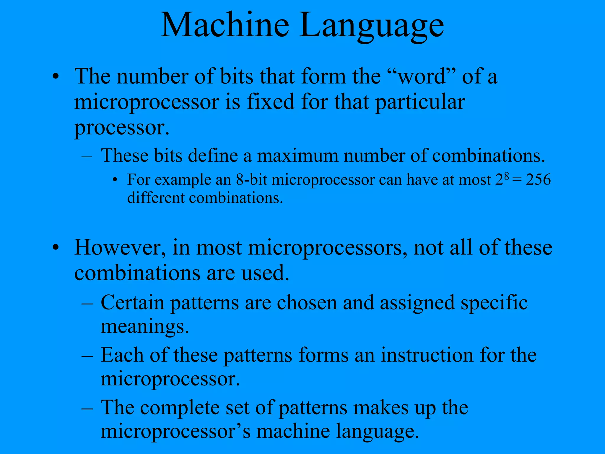 Machine Language
• The number of bits that form the “word” of a
microprocessor is fixed for that particular
processor.
– These bits define a maximum number of combinations.
• For example an 8-bit microprocessor can have at most 28 = 256
different combinations.

• However, in most microprocessors, not all of these
combinations are used.
– Certain patterns are chosen and assigned specific
meanings.
– Each of these patterns forms an instruction for the
microprocessor.
– The complete set of patterns makes up the
microprocessor’s machine language.

 