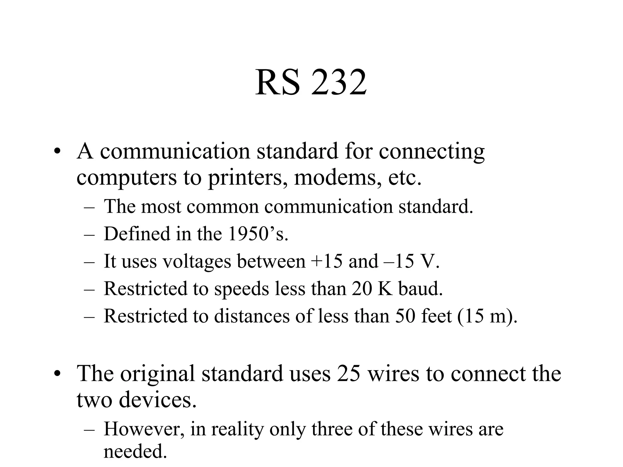 RS 232
• A communication standard for connecting
computers to printers, modems, etc.
–
–
–
–
–

The most common communication standard.
Defined in the 1950’s.
It uses voltages between +15 and –15 V.
Restricted to speeds less than 20 K baud.
Restricted to distances of less than 50 feet (15 m).

• The original standard uses 25 wires to connect the
two devices.
– However, in reality only three of these wires are
needed.

 