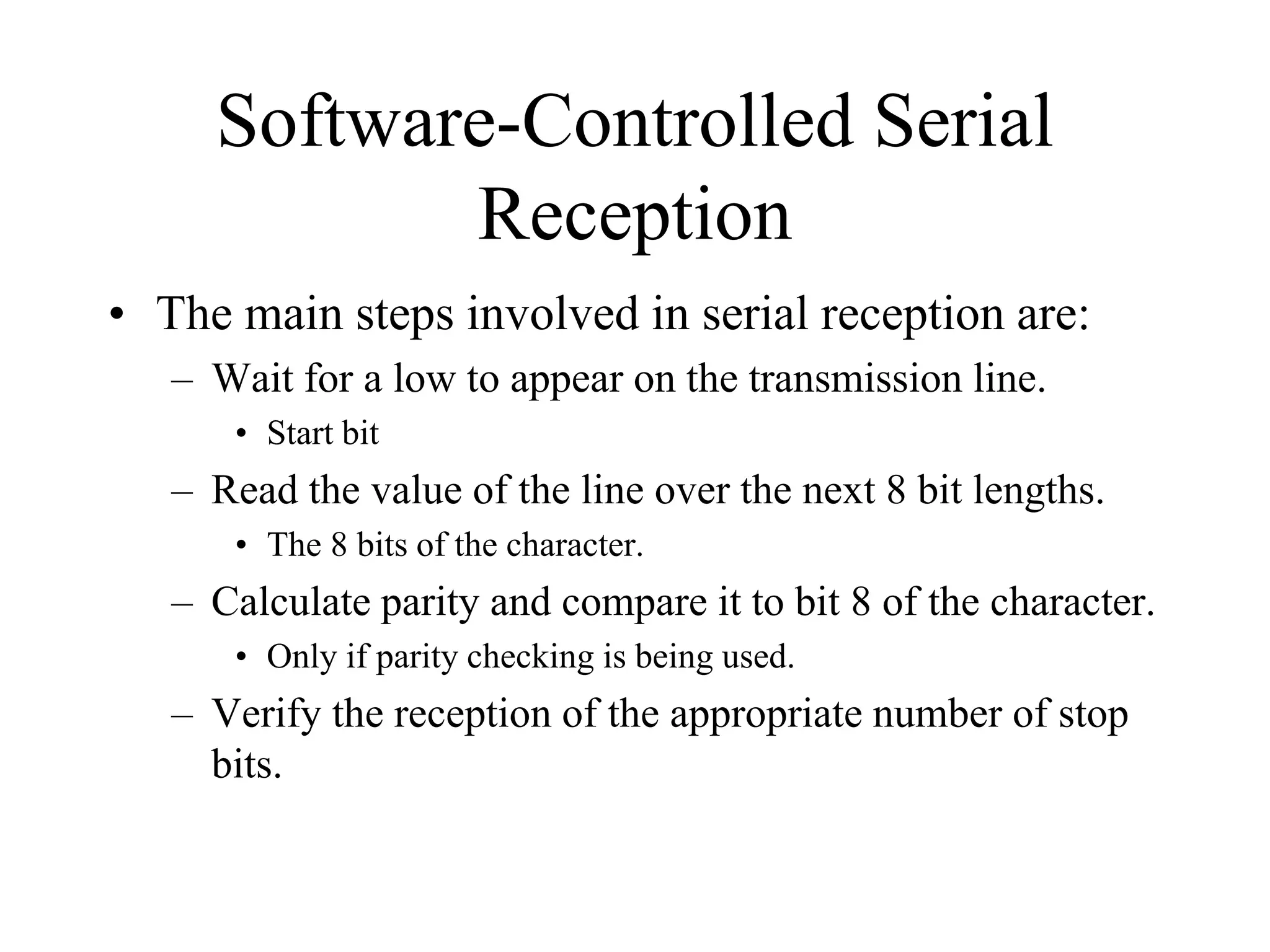 Software-Controlled Serial
Reception
• The main steps involved in serial reception are:
– Wait for a low to appear on the transmission line.
• Start bit

– Read the value of the line over the next 8 bit lengths.
• The 8 bits of the character.

– Calculate parity and compare it to bit 8 of the character.
• Only if parity checking is being used.

– Verify the reception of the appropriate number of stop
bits.

 