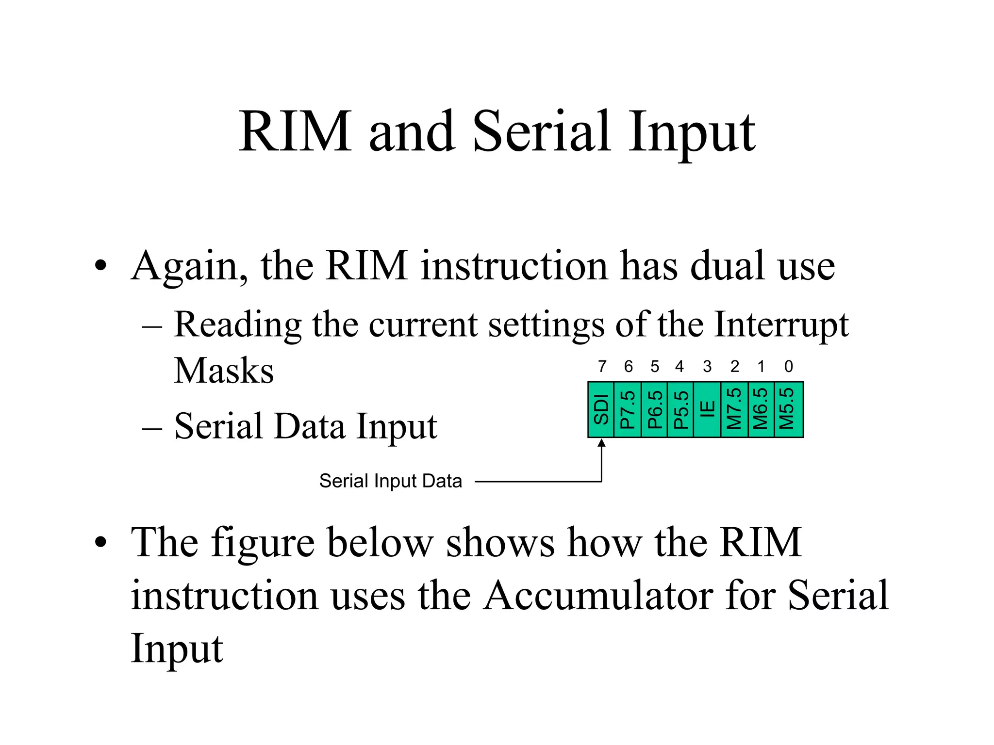RIM and Serial Input
• Again, the RIM instruction has dual use
SDI
P7.5
P6.5
P5.5
IE
M7.5
M6.5
M5.5

– Reading the current settings of the Interrupt
7 6 5 4 3 2 1 0
Masks
– Serial Data Input
Serial Input Data

• The figure below shows how the RIM
instruction uses the Accumulator for Serial
Input

 