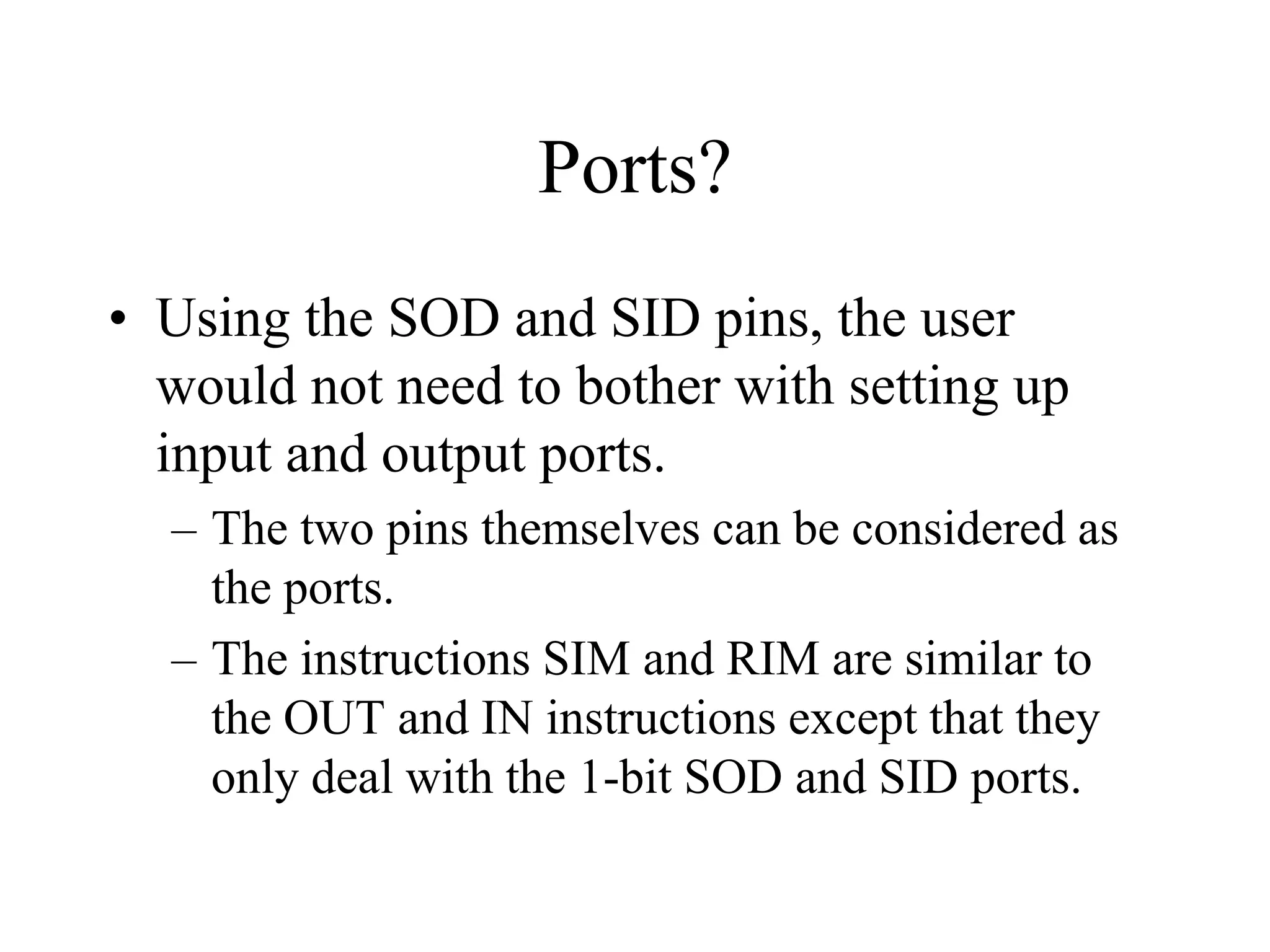 Ports?
• Using the SOD and SID pins, the user
would not need to bother with setting up
input and output ports.
– The two pins themselves can be considered as
the ports.
– The instructions SIM and RIM are similar to
the OUT and IN instructions except that they
only deal with the 1-bit SOD and SID ports.

 