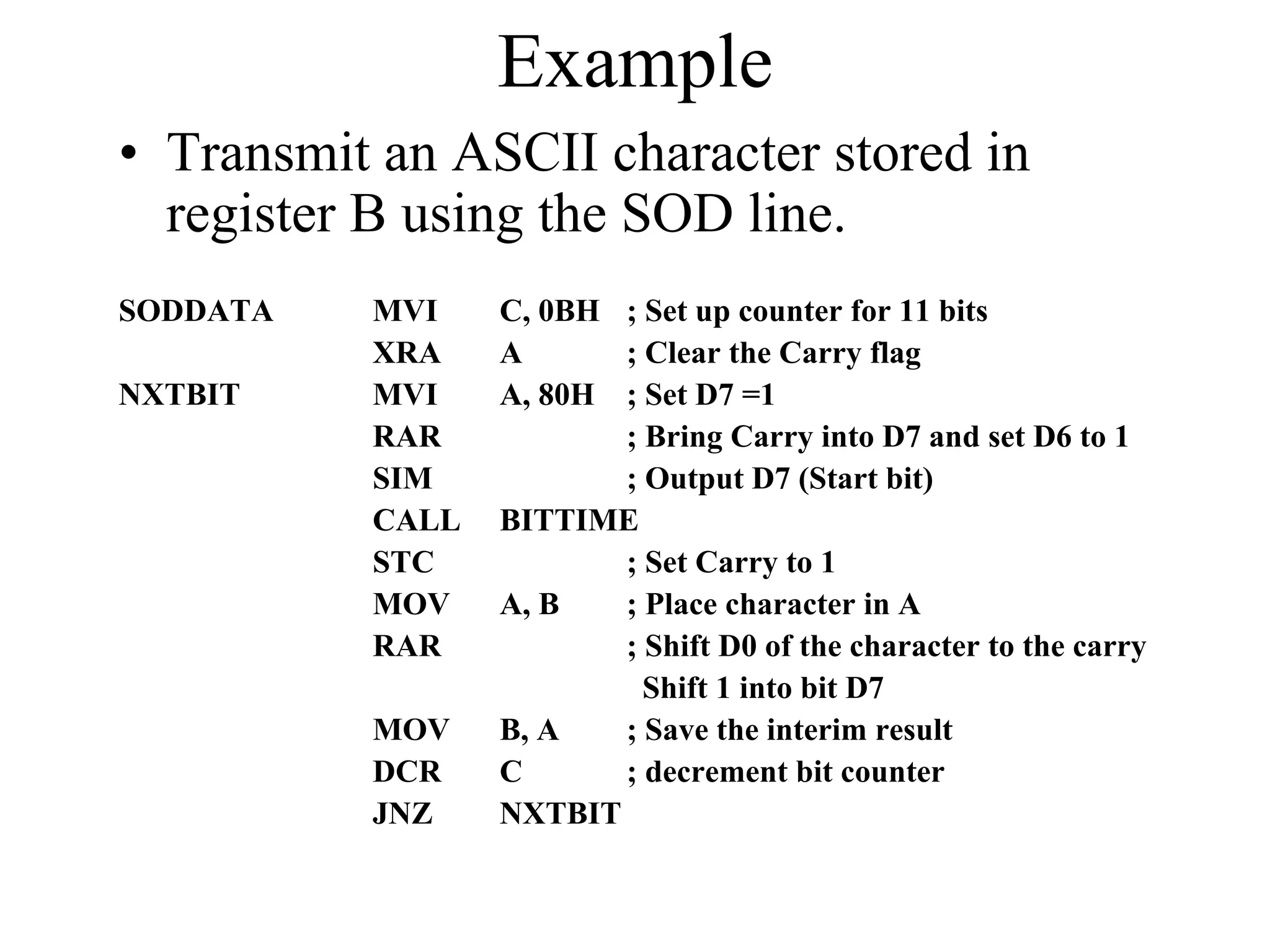 Example
• Transmit an ASCII character stored in
register B using the SOD line.
SODDATA
NXTBIT

MVI
XRA
MVI
RAR
SIM
CALL
STC
MOV
RAR
MOV
DCR
JNZ

C, 0BH ; Set up counter for 11 bits
A
; Clear the Carry flag
A, 80H ; Set D7 =1
; Bring Carry into D7 and set D6 to 1
; Output D7 (Start bit)
BITTIME
; Set Carry to 1
A, B
; Place character in A
; Shift D0 of the character to the carry
Shift 1 into bit D7
B, A
; Save the interim result
C
; decrement bit counter
NXTBIT

 