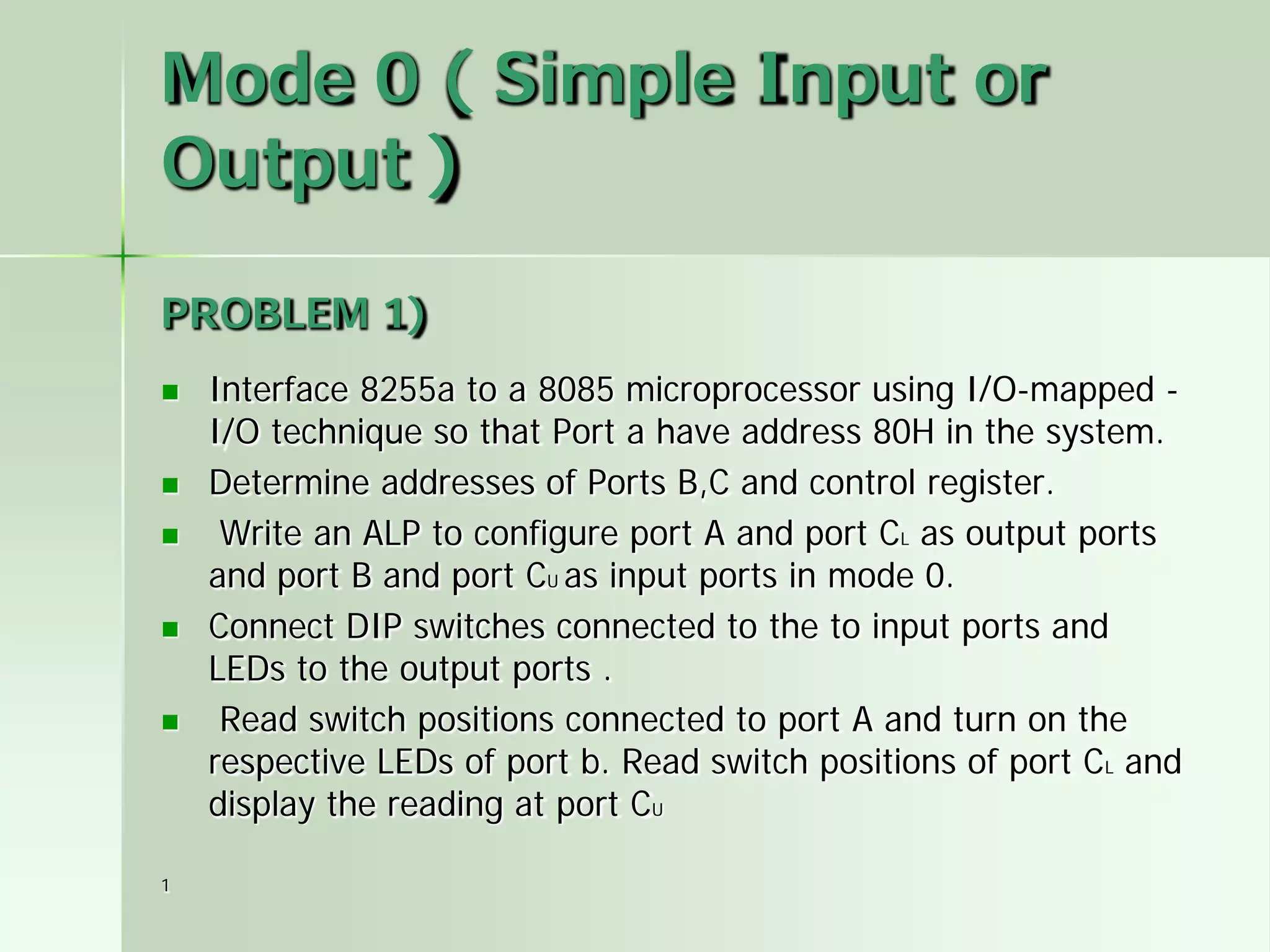 Mode 0 ( Simple Input or
Output )
PROBLEM 1)









1

Interface 8255a to a 8085 microprocessor using I/O-mapped I/O technique so that Port a have address 80H in the system.
Determine addresses of Ports B,C and control register.
Write an ALP to configure port A and port CL as output ports
and port B and port CU as input ports in mode 0.
Connect DIP switches connected to the to input ports and
LEDs to the output ports .
Read switch positions connected to port A and turn on the
respective LEDs of port b. Read switch positions of port CL and
display the reading at port CU

 