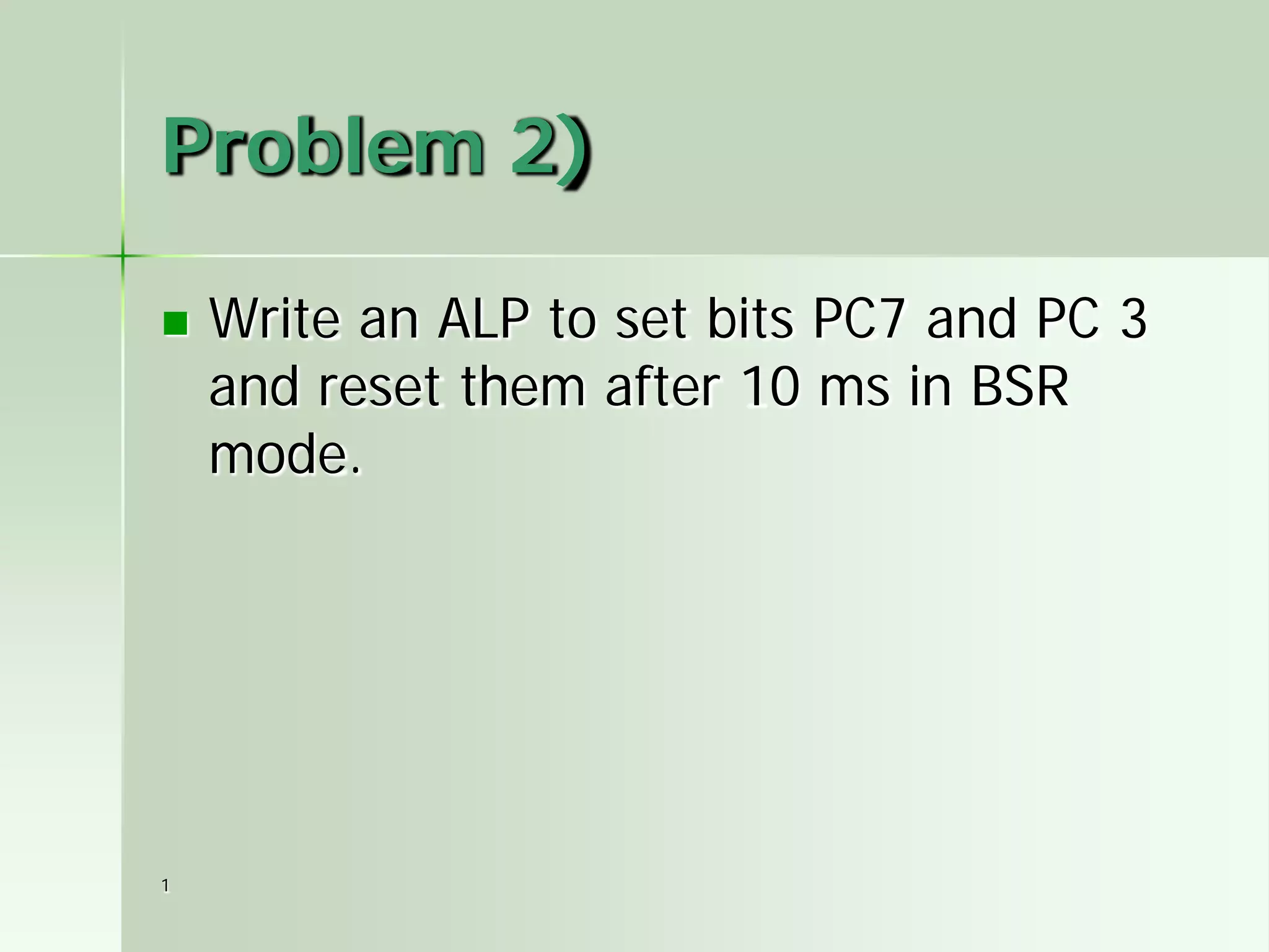 Problem 2)


1

Write an ALP to set bits PC7 and PC 3
and reset them after 10 ms in BSR
mode.

 