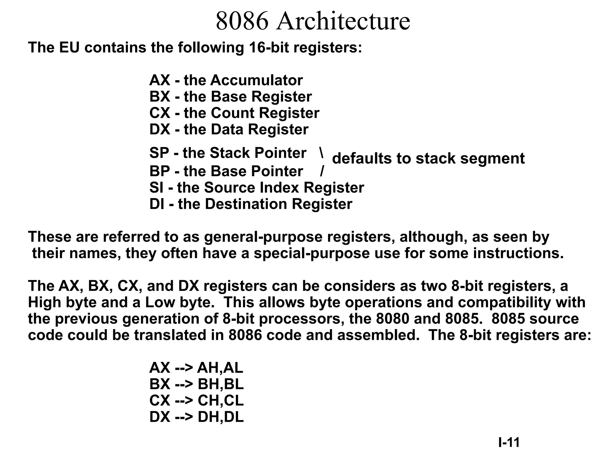 8086 Architecture
The EU contains the following 16-bit registers:
AX - the Accumulator
BX - the Base Register
CX - the Count Register
DX - the Data Register
SP - the Stack Pointer  defaults to stack segment
BP - the Base Pointer /
SI - the Source Index Register
DI - the Destination Register
These are referred to as general-purpose registers, although, as seen by
their names, they often have a special-purpose use for some instructions.
The AX, BX, CX, and DX registers can be considers as two 8-bit registers, a
High byte and a Low byte. This allows byte operations and compatibility with
the previous generation of 8-bit processors, the 8080 and 8085. 8085 source
code could be translated in 8086 code and assembled. The 8-bit registers are:
AX --> AH,AL
BX --> BH,BL
CX --> CH,CL
DX --> DH,DL
I-11

 
