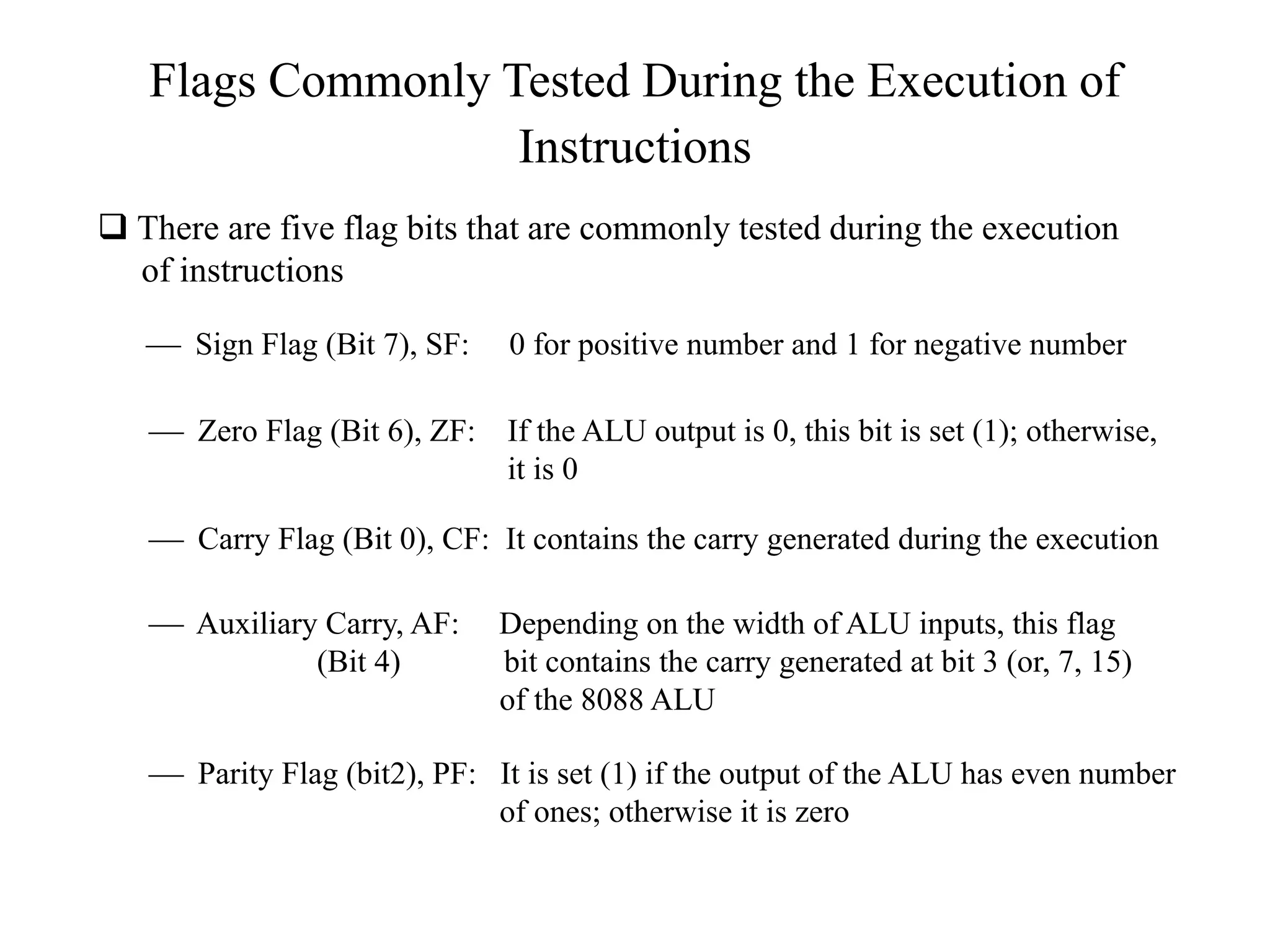 Flags Commonly Tested During the Execution of
Instructions
 There are five flag bits that are commonly tested during the execution
of instructions
 Sign Flag (Bit 7), SF:

0 for positive number and 1 for negative number

 Zero Flag (Bit 6), ZF: If the ALU output is 0, this bit is set (1); otherwise,
it is 0
 Carry Flag (Bit 0), CF: It contains the carry generated during the execution
 Auxiliary Carry, AF:
(Bit 4)

Depending on the width of ALU inputs, this flag
bit contains the carry generated at bit 3 (or, 7, 15)
of the 8088 ALU

 Parity Flag (bit2), PF: It is set (1) if the output of the ALU has even number
of ones; otherwise it is zero

 
