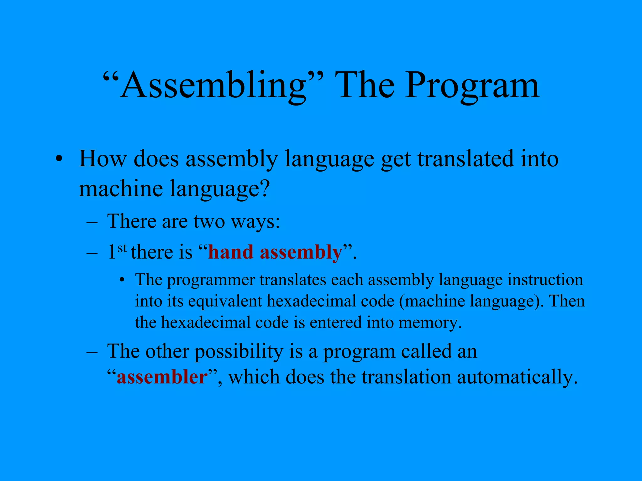 “Assembling” The Program
• How does assembly language get translated into
machine language?
– There are two ways:
– 1st there is “hand assembly”.
• The programmer translates each assembly language instruction
into its equivalent hexadecimal code (machine language). Then
the hexadecimal code is entered into memory.

– The other possibility is a program called an
“assembler”, which does the translation automatically.

 