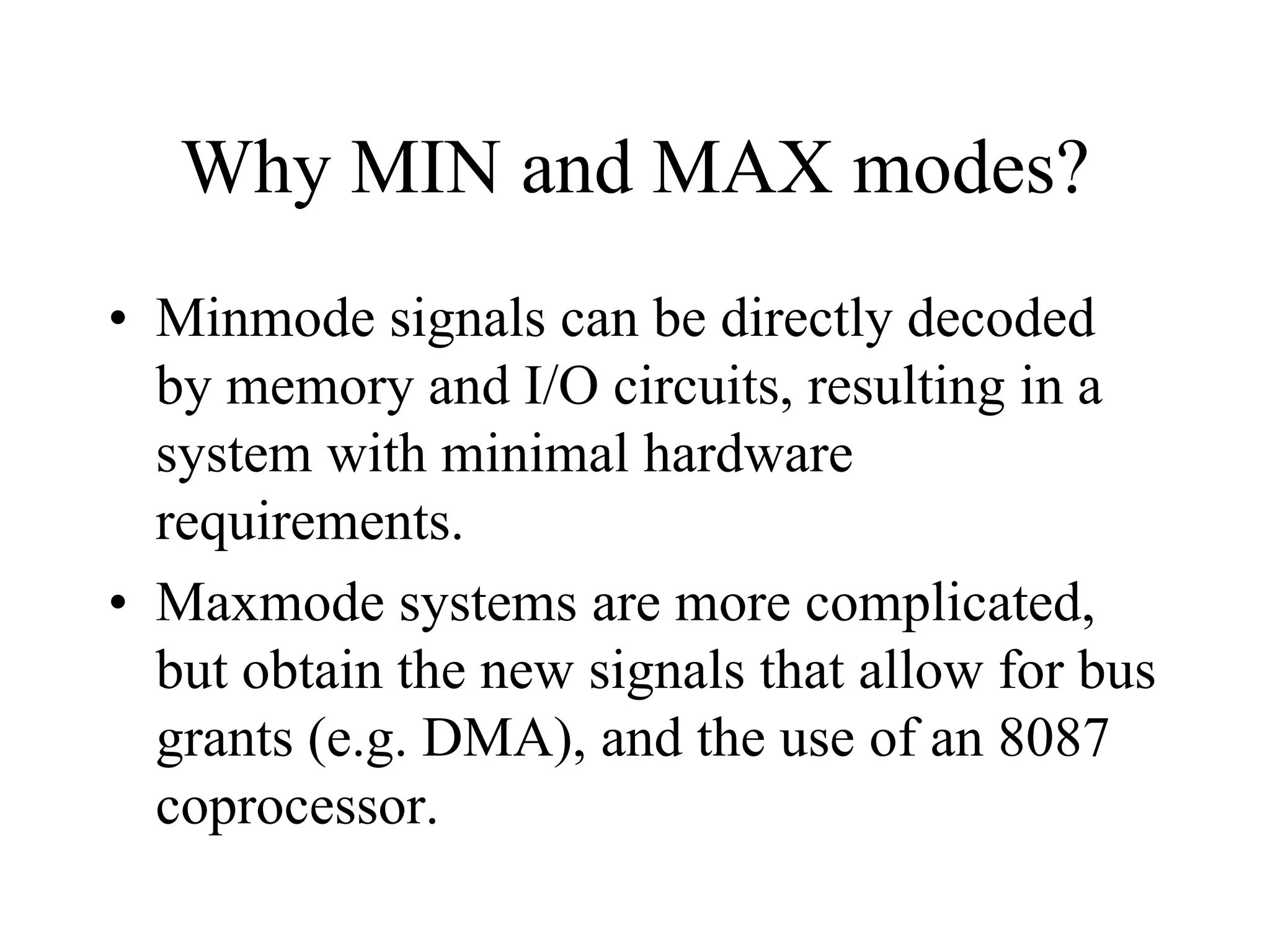 Why MIN and MAX modes?
• Minmode signals can be directly decoded
by memory and I/O circuits, resulting in a
system with minimal hardware
requirements.
• Maxmode systems are more complicated,
but obtain the new signals that allow for bus
grants (e.g. DMA), and the use of an 8087
coprocessor.

 