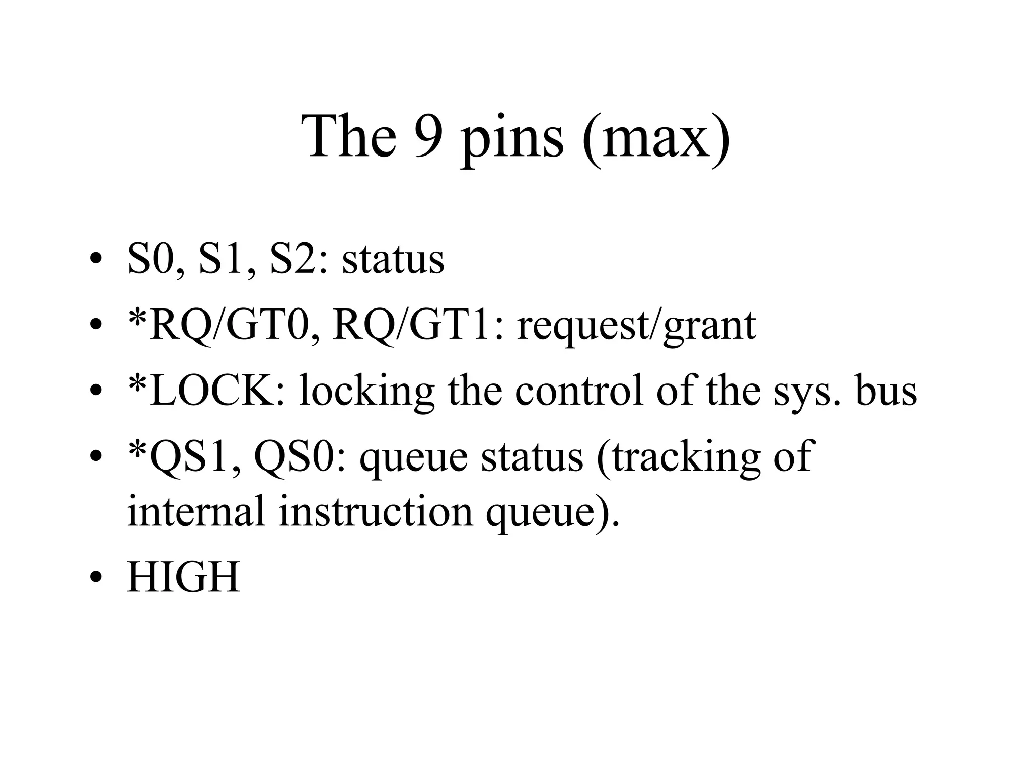 The 9 pins (max)
•
•
•
•

S0, S1, S2: status
*RQ/GT0, RQ/GT1: request/grant
*LOCK: locking the control of the sys. bus
*QS1, QS0: queue status (tracking of
internal instruction queue).
• HIGH

 