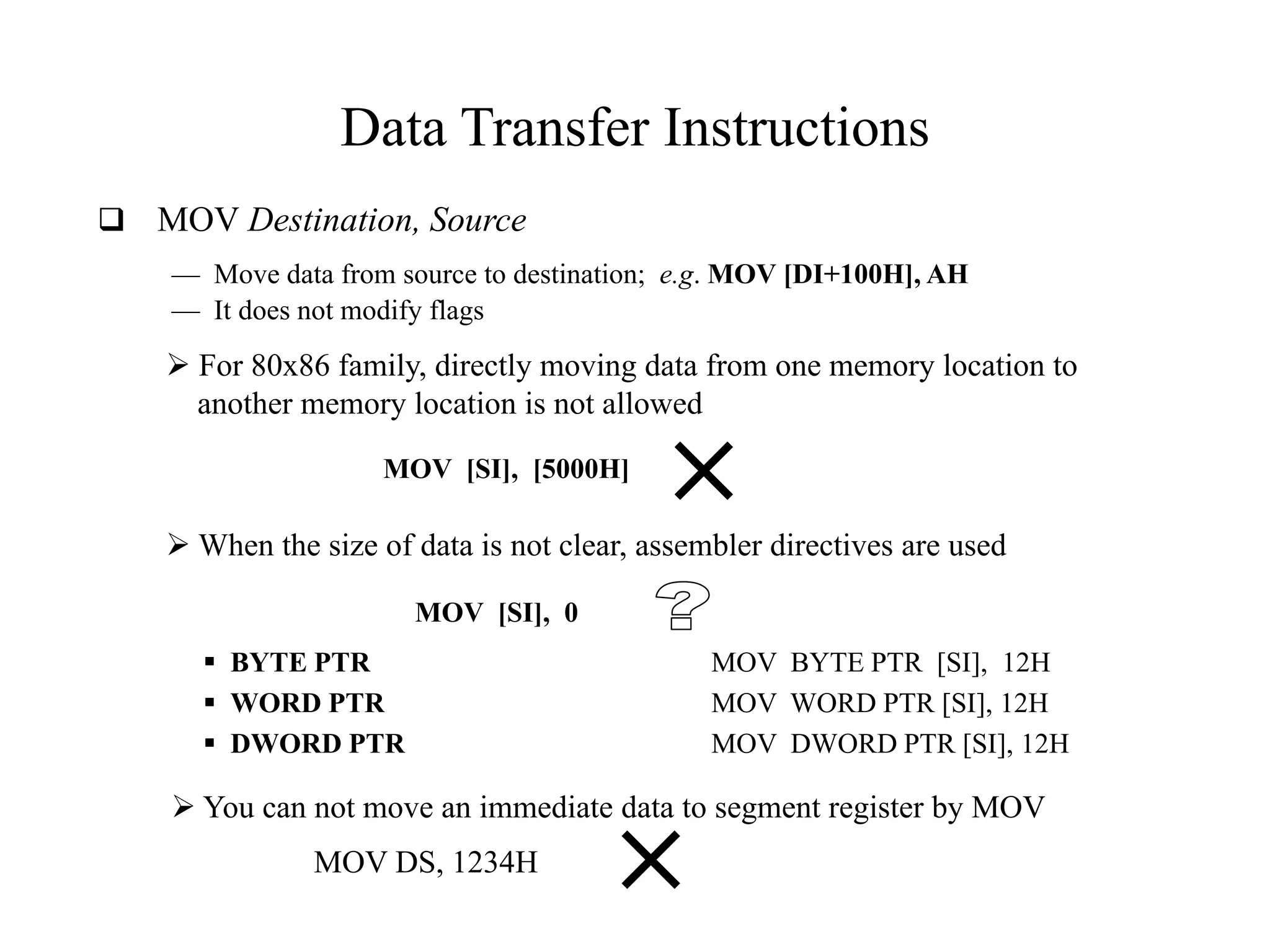 Data Transfer Instructions
 MOV Destination, Source
— Move data from source to destination; e.g. MOV [DI+100H], AH
— It does not modify flags

 For 80x86 family, directly moving data from one memory location to
another memory location is not allowed
MOV [SI], [5000H]

 When the size of data is not clear, assembler directives are used
MOV [SI], 0
 BYTE PTR
 WORD PTR
 DWORD PTR

MOV BYTE PTR [SI], 12H
MOV WORD PTR [SI], 12H
MOV DWORD PTR [SI], 12H

 You can not move an immediate data to segment register by MOV
MOV DS, 1234H

 