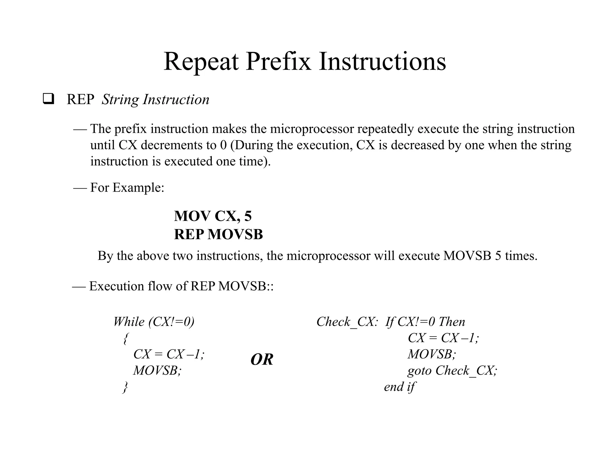 Repeat Prefix Instructions
 REP String Instruction
— The prefix instruction makes the microprocessor repeatedly execute the string instruction
until CX decrements to 0 (During the execution, CX is decreased by one when the string
instruction is executed one time).
— For Example:

MOV CX, 5
REP MOVSB
By the above two instructions, the microprocessor will execute MOVSB 5 times.
— Execution flow of REP MOVSB::
While (CX!=0)
{
CX = CX –1;
MOVSB;
}

OR

Check_CX: If CX!=0 Then
CX = CX –1;
MOVSB;
goto Check_CX;
end if

 