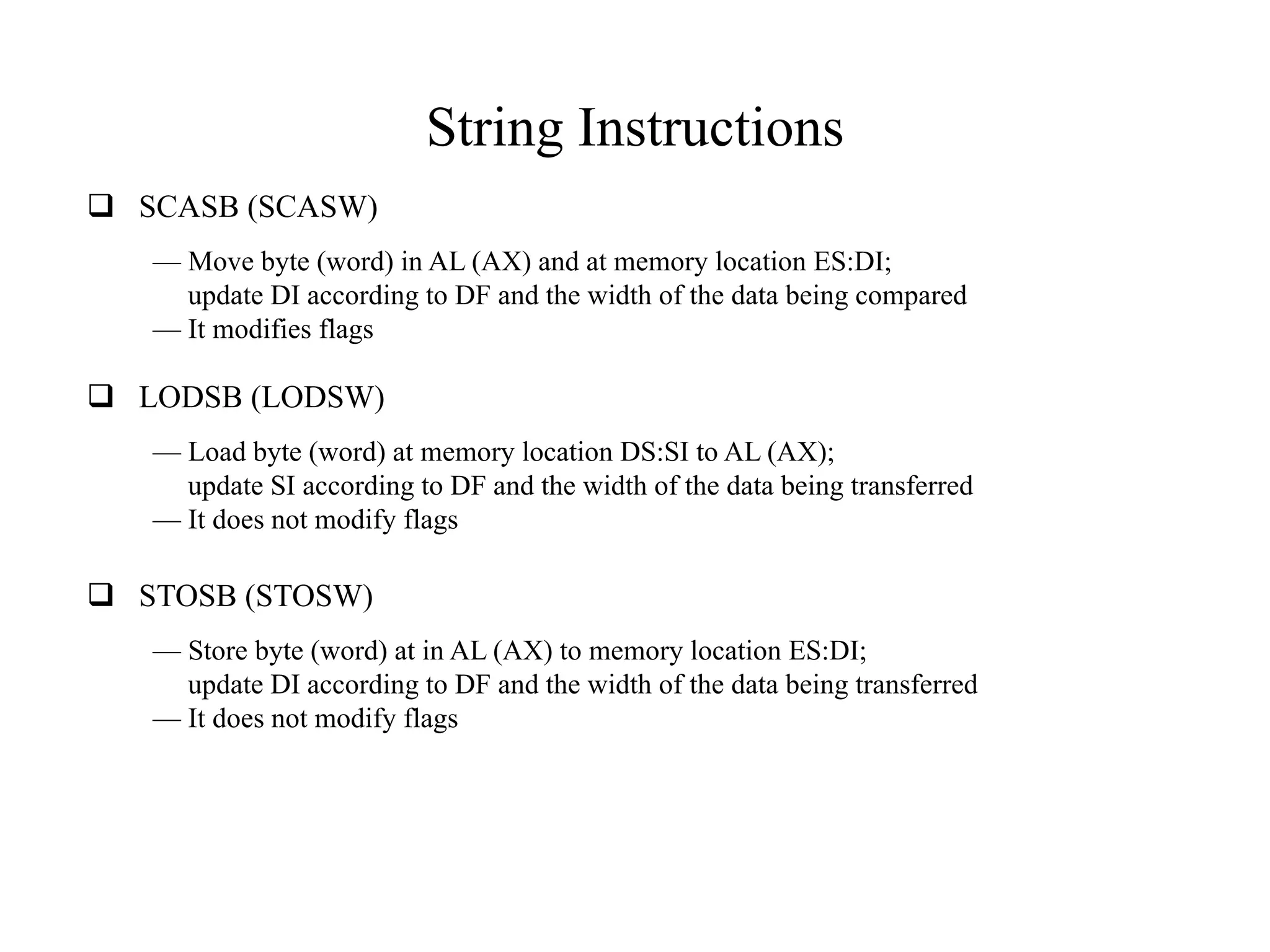 String Instructions
 SCASB (SCASW)
— Move byte (word) in AL (AX) and at memory location ES:DI;
update DI according to DF and the width of the data being compared
— It modifies flags

 LODSB (LODSW)
— Load byte (word) at memory location DS:SI to AL (AX);
update SI according to DF and the width of the data being transferred
— It does not modify flags

 STOSB (STOSW)
— Store byte (word) at in AL (AX) to memory location ES:DI;
update DI according to DF and the width of the data being transferred
— It does not modify flags

 