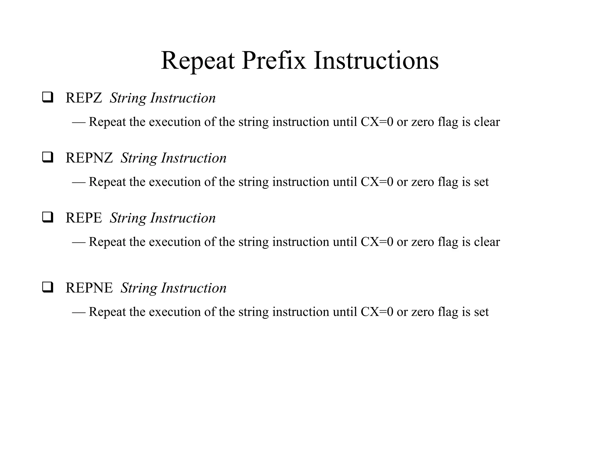 Repeat Prefix Instructions
 REPZ String Instruction
— Repeat the execution of the string instruction until CX=0 or zero flag is clear

 REPNZ String Instruction
— Repeat the execution of the string instruction until CX=0 or zero flag is set

 REPE String Instruction
— Repeat the execution of the string instruction until CX=0 or zero flag is clear

 REPNE String Instruction
— Repeat the execution of the string instruction until CX=0 or zero flag is set

 