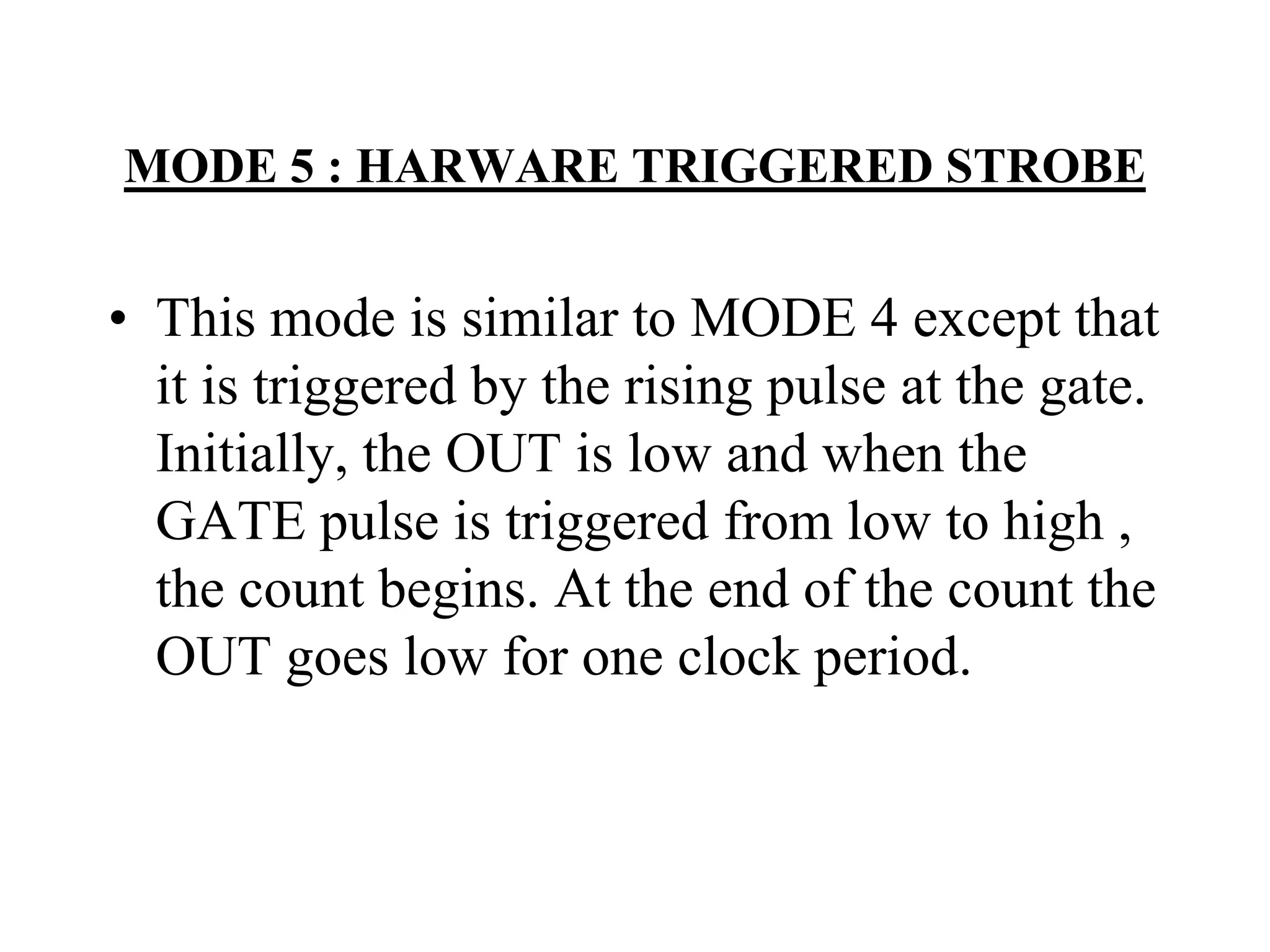 MODE 5 : HARWARE TRIGGERED STROBE

• This mode is similar to MODE 4 except that
it is triggered by the rising pulse at the gate.
Initially, the OUT is low and when the
GATE pulse is triggered from low to high ,
the count begins. At the end of the count the
OUT goes low for one clock period.

 