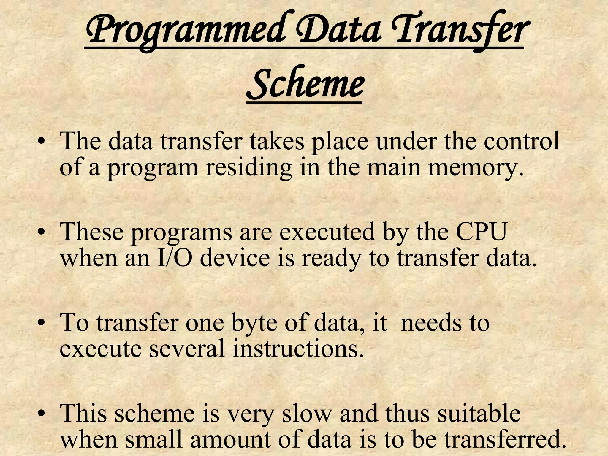 Programmed Data Transfer
Scheme
• The data transfer takes place under the control
of a program residing in the main memory.
• These programs are executed by the CPU
when an I/O device is ready to transfer data.
• To transfer one byte of data, it needs to
execute several instructions.
• This scheme is very slow and thus suitable
when small amount of data is to be transferred.

 