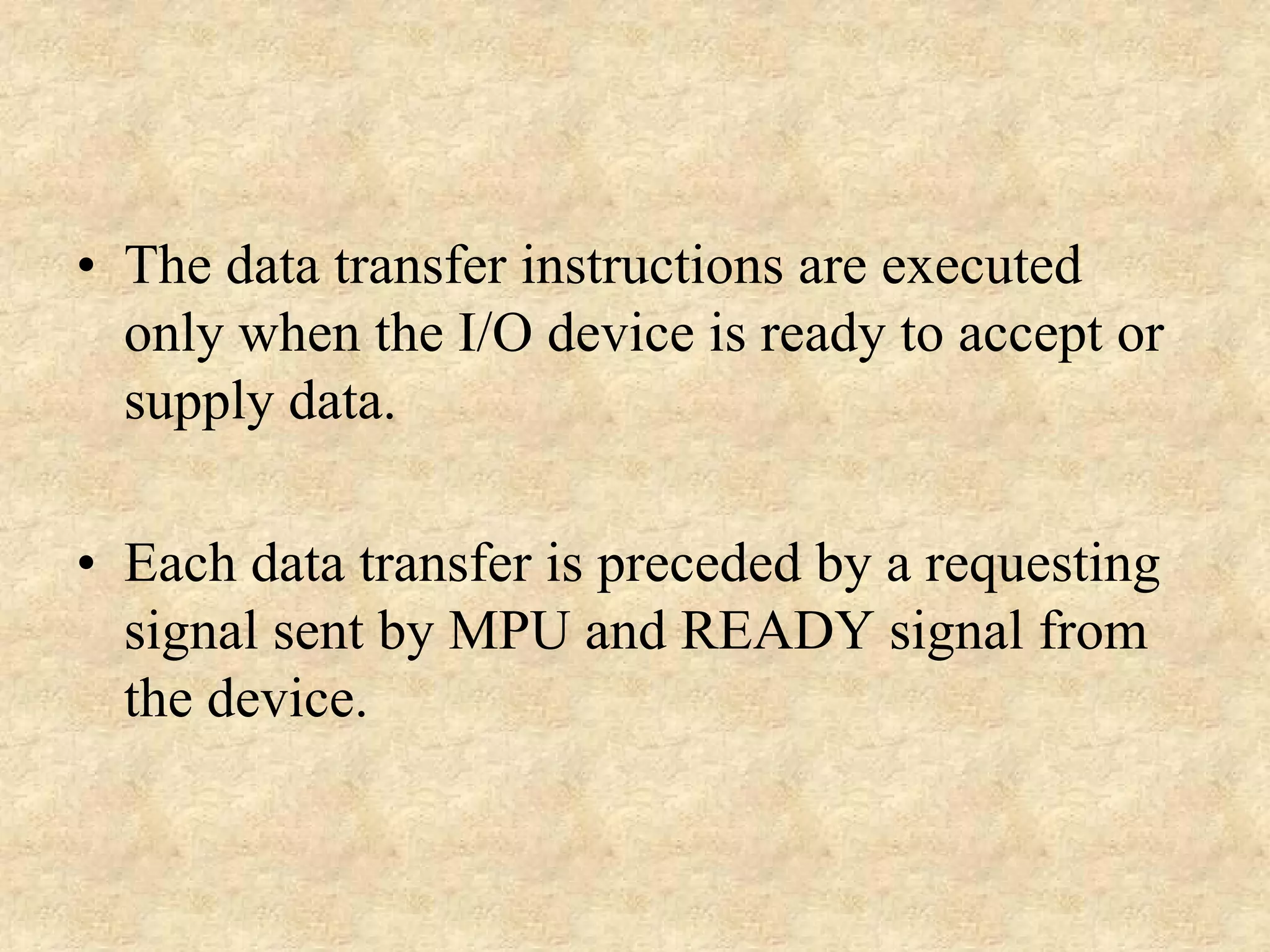 • The data transfer instructions are executed
only when the I/O device is ready to accept or
supply data.
• Each data transfer is preceded by a requesting
signal sent by MPU and READY signal from
the device.

 
