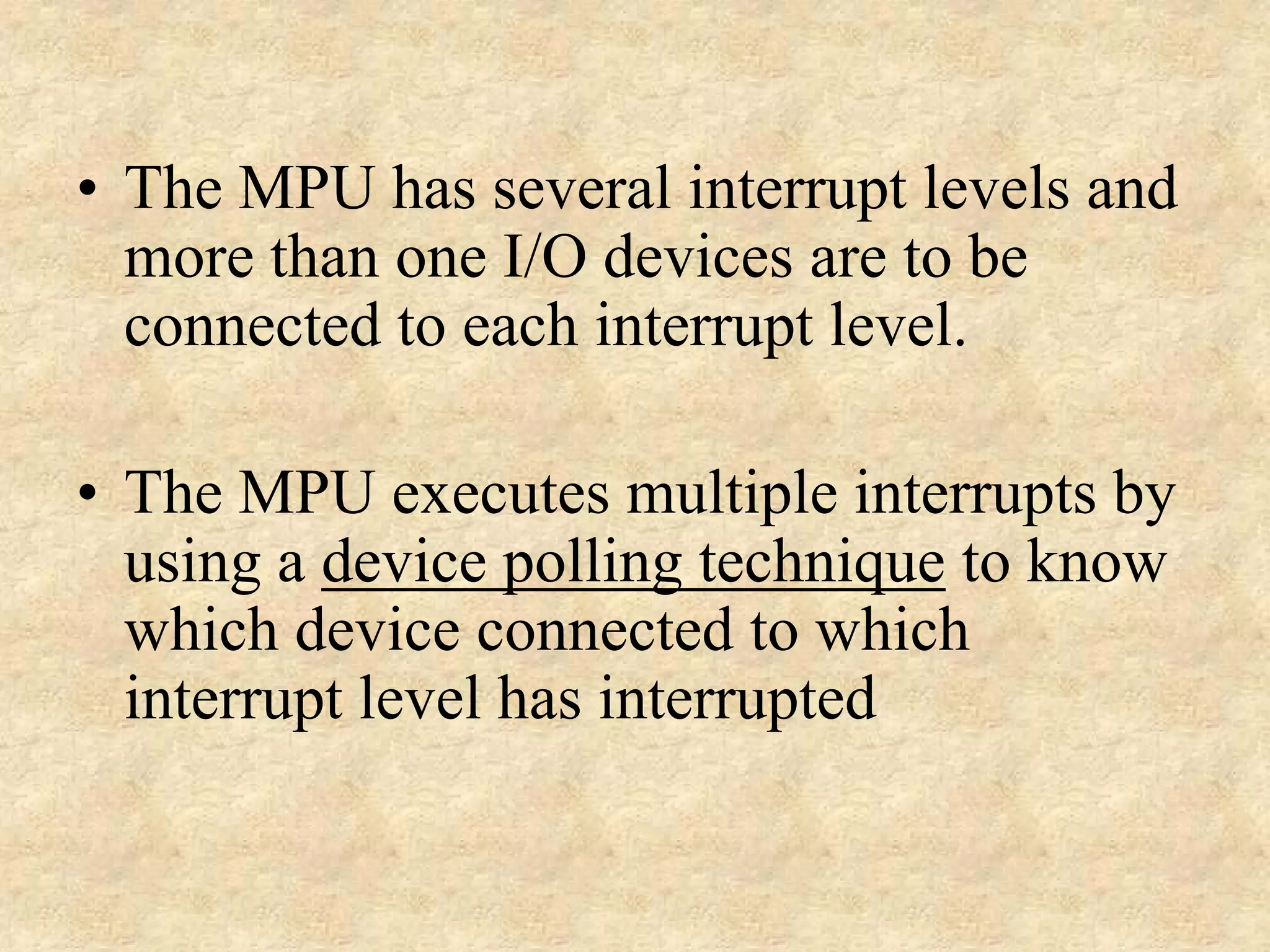 • The MPU has several interrupt levels and
more than one I/O devices are to be
connected to each interrupt level.
• The MPU executes multiple interrupts by
using a device polling technique to know
which device connected to which
interrupt level has interrupted

 