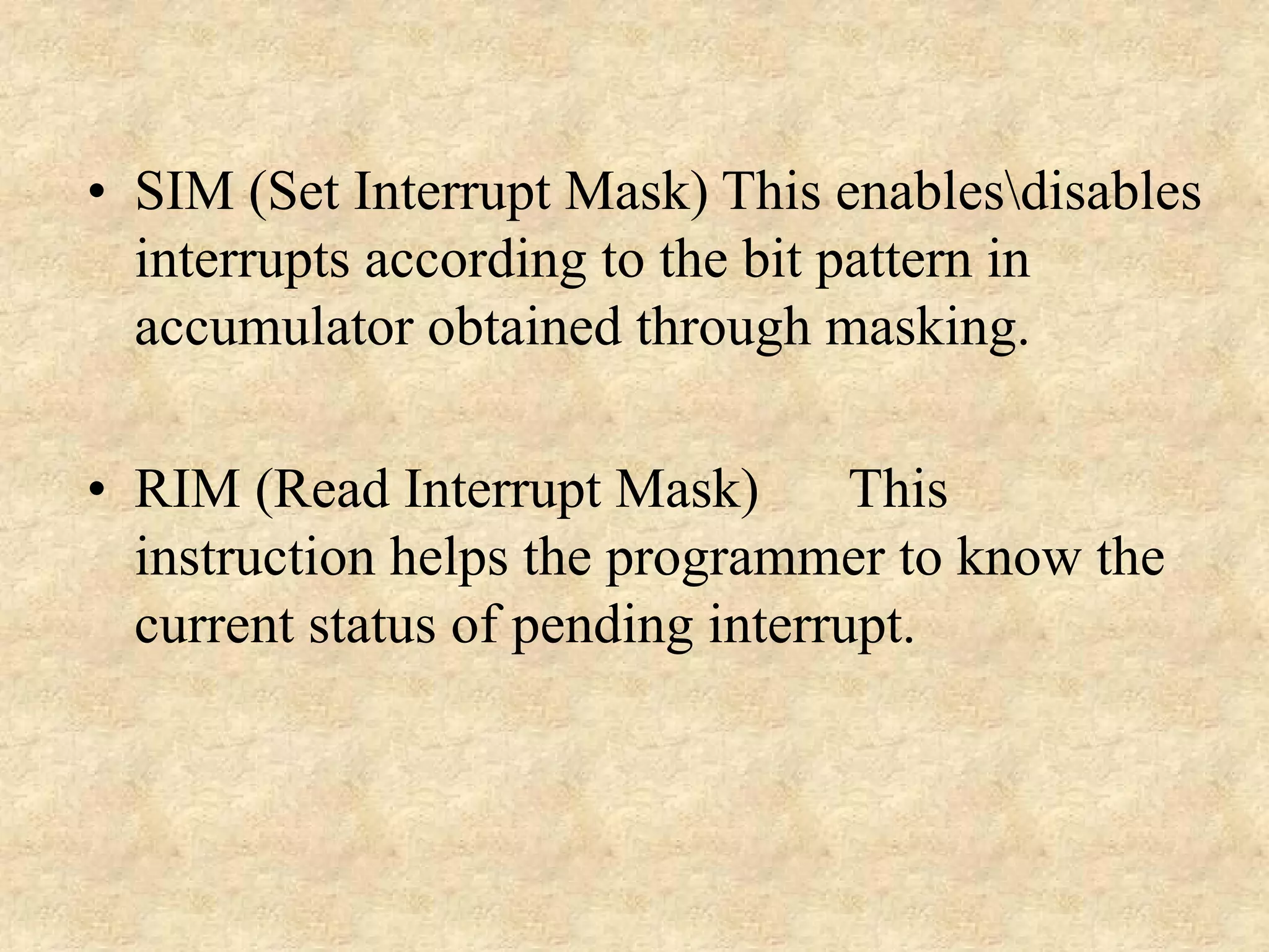 • SIM (Set Interrupt Mask) This enablesdisables
interrupts according to the bit pattern in
accumulator obtained through masking.
• RIM (Read Interrupt Mask)
This
instruction helps the programmer to know the
current status of pending interrupt.

 
