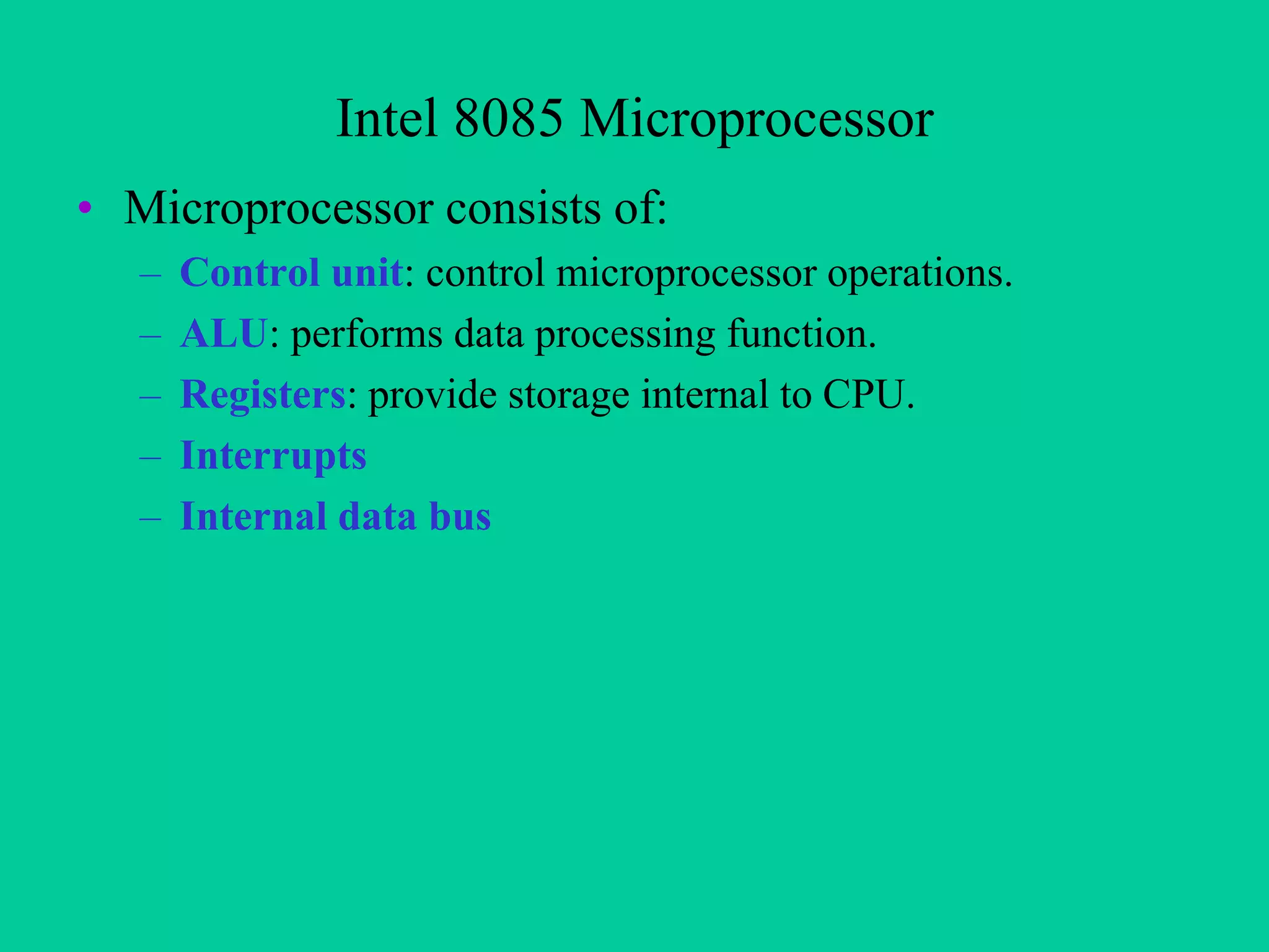 Intel 8085 Microprocessor
• Microprocessor consists of:
–
–
–
–
–

Control unit: control microprocessor operations.
ALU: performs data processing function.
Registers: provide storage internal to CPU.
Interrupts
Internal data bus

 