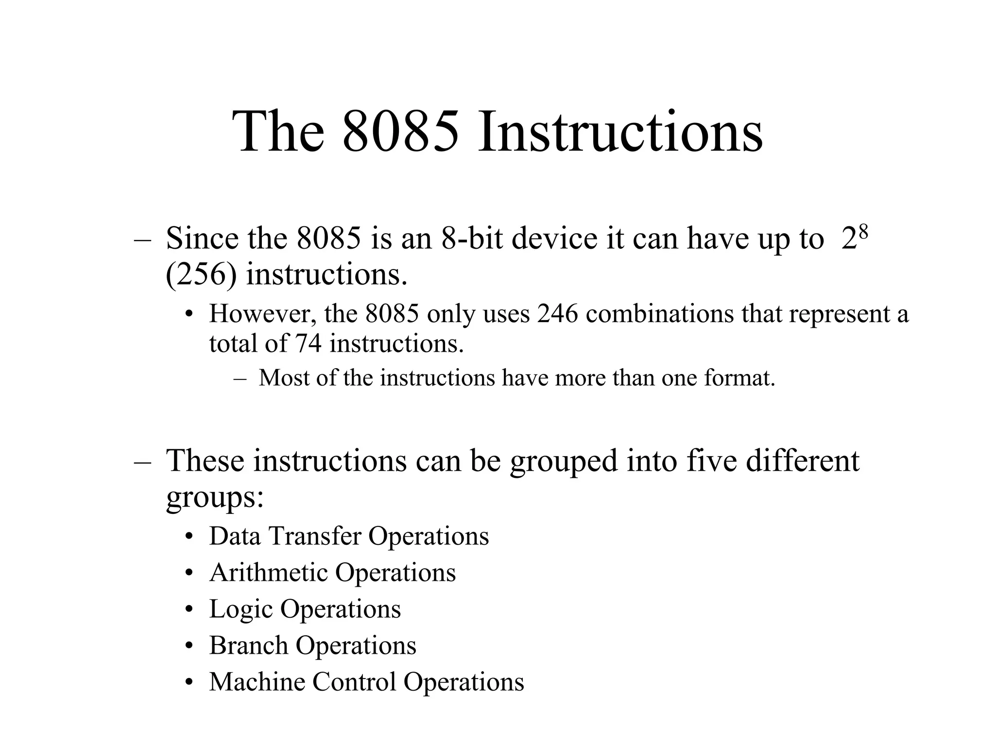 The 8085 Instructions
– Since the 8085 is an 8-bit device it can have up to 28
(256) instructions.
• However, the 8085 only uses 246 combinations that represent a
total of 74 instructions.
– Most of the instructions have more than one format.

– These instructions can be grouped into five different
groups:
•
•
•
•
•

Data Transfer Operations
Arithmetic Operations
Logic Operations
Branch Operations
Machine Control Operations

 