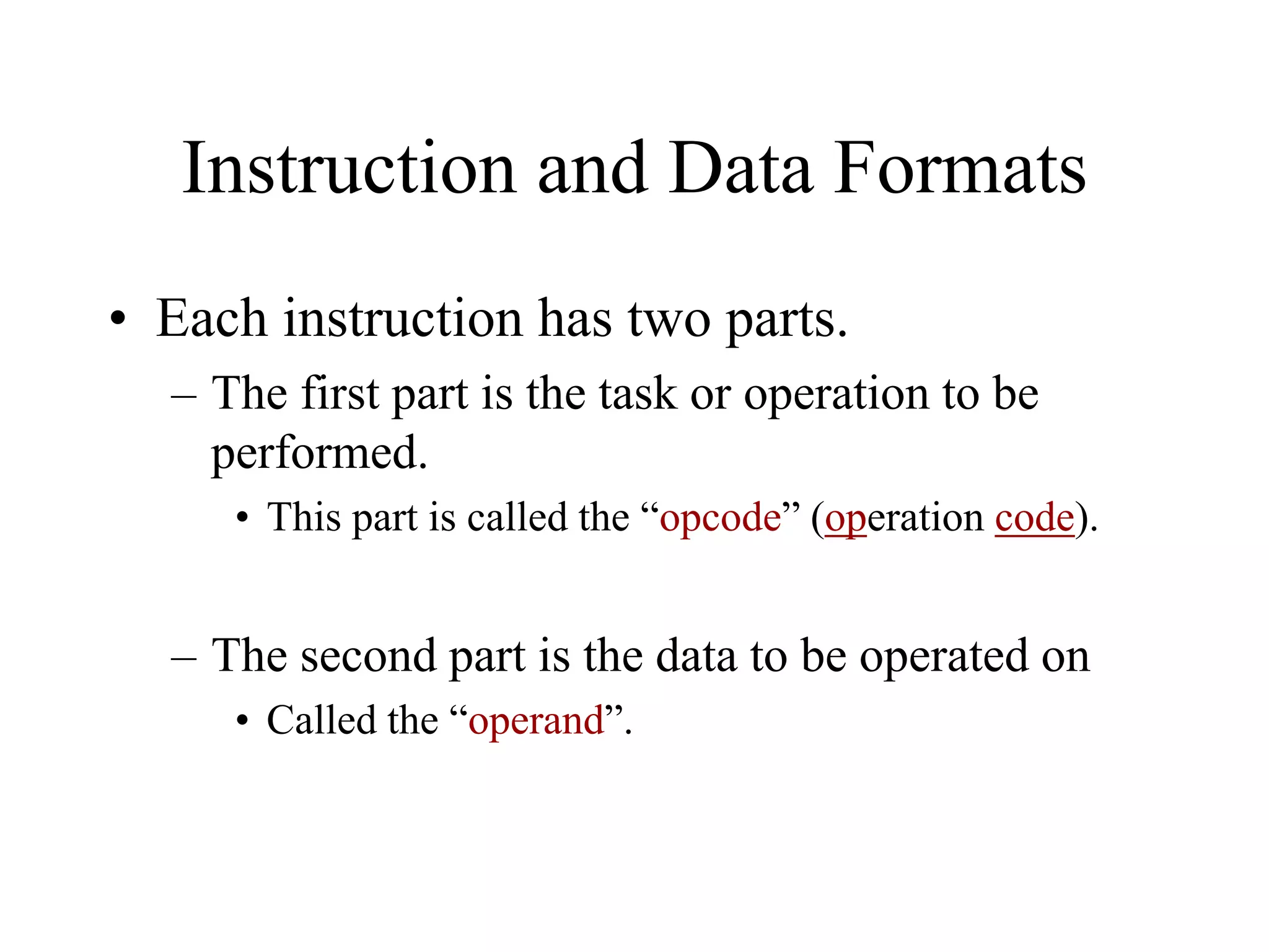 Instruction and Data Formats
• Each instruction has two parts.
– The first part is the task or operation to be
performed.
• This part is called the “opcode” (operation code).

– The second part is the data to be operated on
• Called the “operand”.

 