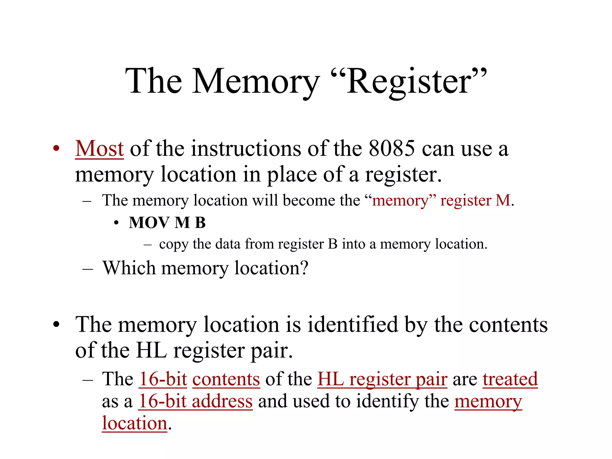 The Memory “Register”
• Most of the instructions of the 8085 can use a
memory location in place of a register.
– The memory location will become the “memory” register M.
• MOV M B
– copy the data from register B into a memory location.

– Which memory location?

• The memory location is identified by the contents
of the HL register pair.
– The 16-bit contents of the HL register pair are treated
as a 16-bit address and used to identify the memory
location.

 