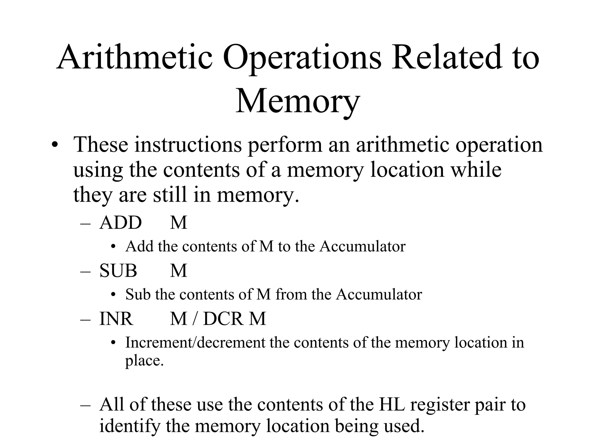 Arithmetic Operations Related to
Memory
• These instructions perform an arithmetic operation
using the contents of a memory location while
they are still in memory.
– ADD

M

• Add the contents of M to the Accumulator

– SUB

M

• Sub the contents of M from the Accumulator

– INR

M / DCR M

• Increment/decrement the contents of the memory location in
place.

– All of these use the contents of the HL register pair to
identify the memory location being used.

 